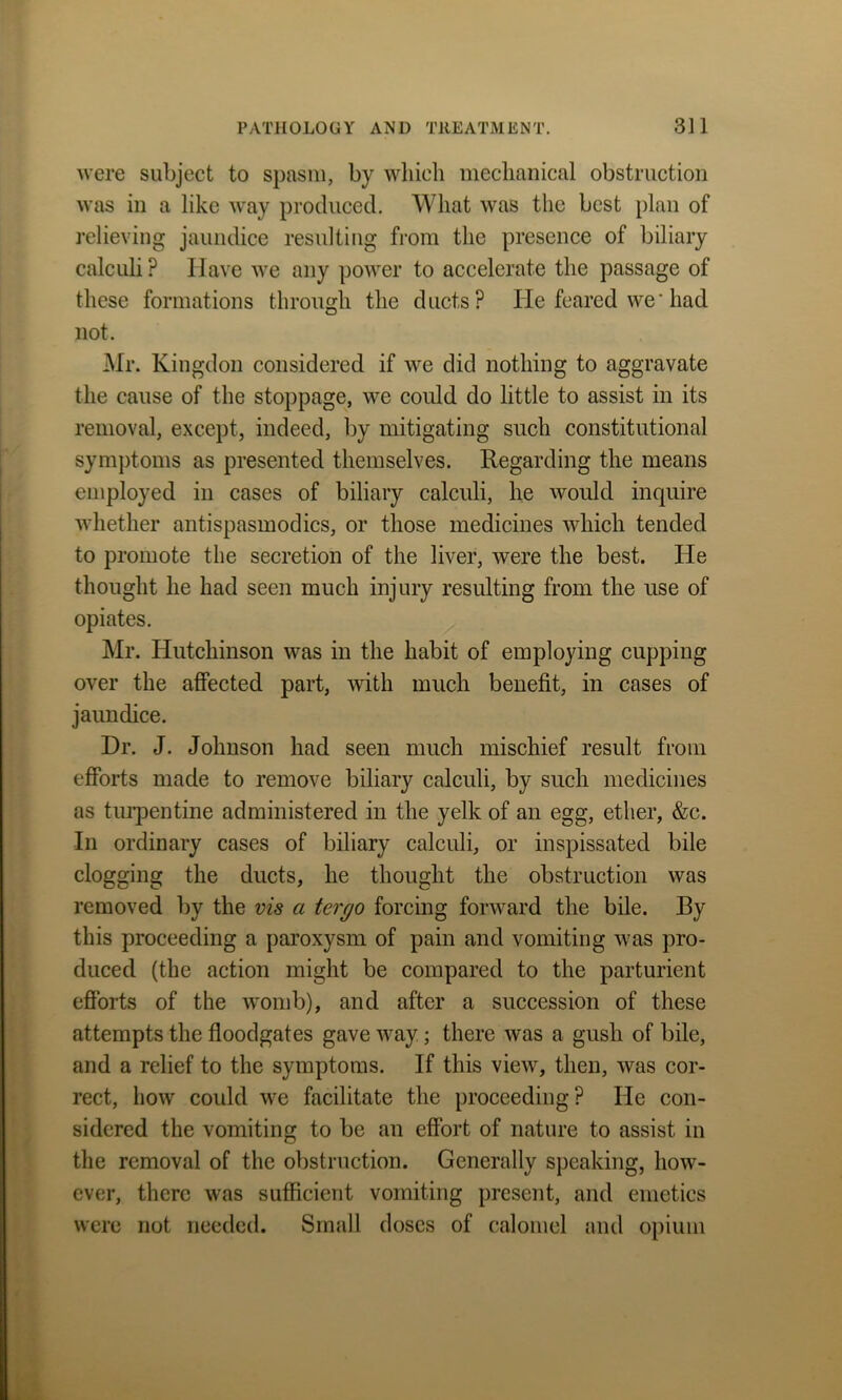 were subject to spasm, by which mechanical obstruction was in a like way produced. What was the best plan of relieving jaundice resulting from the presence of biliary calculi ? Have we any power to accelerate the passage of these formations through the ducts? He feared we' had not. Mr. Kingdon considered if we did nothing to aggravate the cause of the stoppage, we could do little to assist in its removal, except, indeed, by mitigating such constitutional symptoms as presented themselves. Regarding the means employed in cases of biliary calculi, he would inquire whether antispasmodics, or those medicines which tended to promote the secretion of the liver, were the best. He thought he had seen much injury resulting from the use of opiates. Mr. Hutchinson was in the habit of employing cupping over the affected part, with much benefit, in cases of jaundice. Dr. J. Johnson had seen much mischief result from efforts made to remove biliary calculi, by such medicines as turpentine administered in the yelk of an egg, ether, &c. In ordinary cases of biliary calculi, or inspissated bile clogging the ducts, he thought the obstruction was removed by the vis a tergo forcing forward the bile. By this proceeding a paroxysm of pain and vomiting was pro- duced (the action might be compared to the parturient efforts of the womb), and after a succession of these attempts the floodgates gave way ; there was a gush of bile, and a relief to the symptoms. If this view, then, was cor- rect, how could we facilitate the proceeding? He con- sidered the vomiting to be an effort of nature to assist in the removal of the obstruction. Generally speaking, how- ever, there was sufficient vomiting present, and emetics were not needed. Small doses of calomel and opium