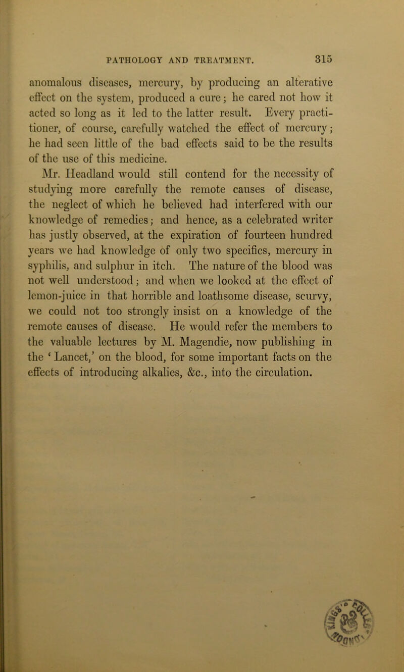 anomalous diseases, mercury, by producing an alterative effect on the system, produced a cure; he cared not how it acted so long as it led to the latter result. Every practi- tioner, of course, carefully watched the effect of mercury; he had seen little of the bad effects said to be the results of the use of this medicine. Mr. Headland would still contend for the necessity of studying more carefully the remote causes of disease, the neglect of which he believed had interfered with our knowledge of remedies; and hence, as a celebrated writer has justly observed, at the expiration of fourteen hundred years we had knowledge of only two specifics, mercury in syphilis, and sulphur in itch. The nature of the blood was not well understood; and when we looked at the effect of lemon-juice in that horrible and loathsome disease, scurvy, we could not too strongly insist on a knowledge of the remote causes of disease. He would refer the members to the valuable lectures by M. Magendie, now publishing in the * Lancet,’ on the blood, for some important facts on the effects of introducing alkalies, &c., into the circulation.