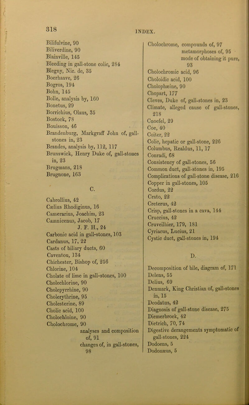 INDEX. Bilifulvine, 90 Biliverdine, 90 Blainville, 145 Bleeding in gall-stone colic, 284 Blegnj, Nic. de, 35 Boerhaave, 26 Bogros, 194 Bohn, 145 Bolle, analysis by, 160 Bonetus, 29 Borrichius, Olaus, 35 Bostock, 78 Bouisson, 46 Brandenburg, Markgraff John of, gall- stones in, 23 Brandes, analysis by, 112, 117 Brunswick, Henry Duke of, gall-stones in, 23 Brugmans, 218 Brugnone, 163 / C. Cabrollius, 42 Cadius Rhodiginus, 16 Camerarius, Joachim, 23 Camnicenus, Jacob, 17 J. Y. H., 24 Carbonic acid in gall-stones, 103 Cardanus, 17, 22 Casts of biliary ducts, 60 Caventou, 134 Chichester, Bishop of, 256 Chlorine, 104 Cholate of lime in gall-stones, 100 Cholechlorine, 90 Cholepyrrhine, 90 Cholerythrine, 95 Cholesterine, 89 Cholic acid, 100 Cholochloine, 90 Cholochrome, 90 analyses and composition of, 91 changes of, in gall-stones, 98 Cholochrome, compounds of, 97 metamorphoses of, 95 mode of obtaining it pure, 93 Cholochromic acid, 96 Choloidic acid, 100 Cholophadne, 90 Chopart, 177 Cleves, Duke of, gall-stones in, 23 Climate, alleged cause of gall-stones, 218 Cnoefel, 29 Coe, 40 Coiter, 22 Colic, hepatic or gall-stone, 226 Columbus, Realdus, 11, 17 Conradi, 68 Consistency of gall-stones, 56 Common duct, gall-stones in, 195 Complications of gall-stone disease, 216 Copper in gall-stones, 105 Cordus, 22 Crato, 22 Creterus, 42 Crisp, gall-stones in a cava, 144 Cruccius, 42 Cruveilhier, 179, 181 Cyriacus, Lucius, 21 Cystic duct, gall-stones in, 194 Decomposition of bile, diagram of, 171 Delens, 55 Delius, 69 Denmark, King Christian of, gall-stones in, 15 Deodatus, 42 Diagnosis of gall-stone disease, 275 Diemerbroek, 42 Dietrich, 70, 74 Digestive derangements symptomatic of gall-stones, 224 Dodoens, 5 Dodonams, 5