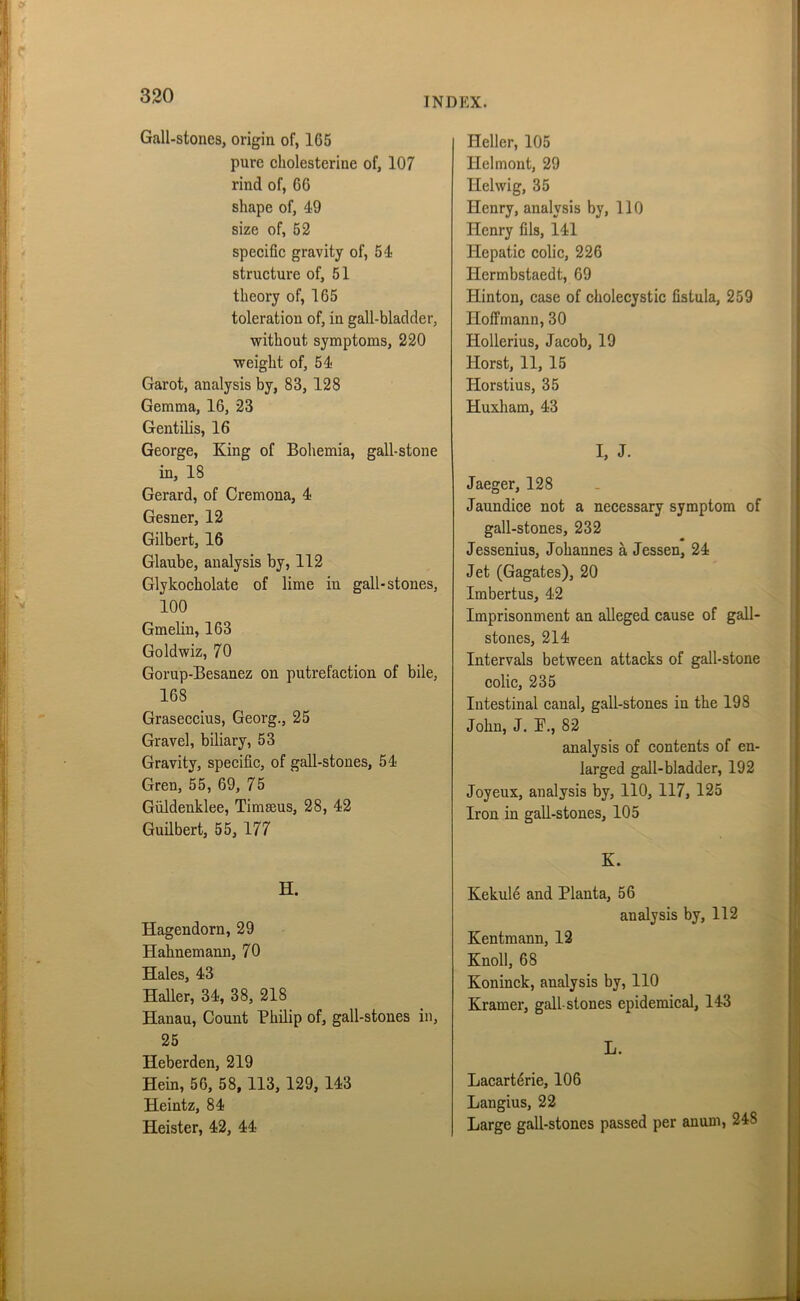 Gall-stones, origin of, 165 pure cholesterine of, 107 rind of, 66 shape of, 49 size of, 52 specific gravity of, 54 structure of, 51 theory of, 165 toleration of, in gall-bladder, without symptoms, 220 weight of, 54 Garot, analysis by, 83, 128 Gemma, 16, 23 Gent ilis, 16 George, King of Bohemia, gall-stone in, IS Gerard, of Cremona, 4 Gesner, 12 Gilbert, 16 Glaube, analysis by, 112 Glykocholate of lime in gall-stones, 100 Gmelin, 163 Goldwiz, 70 Gorup-Besanez on putrefaction of bile, 168 Graseccius, Georg., 25 Gravel, biliary, 53 Gravity, specific, of gall-stones, 54 Gren, 55, 69, 75 Giildenklee, Timseus, 28, 42 Guilbert, 55, 177 H. Hagendorn, 29 Hahnemann, 70 Hales, 43 Haller, 34, 38, 218 Hanau, Count Philip of, gall-stones in, 25 Heberden, 219 Hein, 56, 58, 113, 129, 143 Heintz, 84 Heister, 42, 44 Heller, 105 Helmont, 29 Helwig, 35 Henry, analysis by, 110 Henry fils, 141 Hepatic colic, 226 Hermbstaedt, 69 Hinton, case of cholecystic fistula, 259 Hoffmann, 30 Iiollerius, Jacob, 19 Horst, 11, 15 Iiorstius, 35 Huxham, 43 I, J. Jaeger, 128 Jaundice not a necessary symptom of gall-stones, 232 Jessenius, Johannes a Jessen, 24 Jet (Gagates), 20 Imbertus, 42 Imprisonment an alleged cause of gall- stones, 214 Intervals between attacks of gall-stone colic, 235 Intestinal canal, gall-stones in the 198 John, J. i\, 82 analysis of contents of en- larged gall-bladder, 192 Joyeux, analysis by, 110, 117, 125 Iron in gall-stones, 105 K. Kekule and Planta, 56 analysis by, 112 Kentmann, 12 Knoll, 68 Koninck, analysis by, 110 Kramer, gall-stones epidemical, 143 L. Lacart^rie, 106 Langius, 22 Large gall-stones passed per auum, 24S