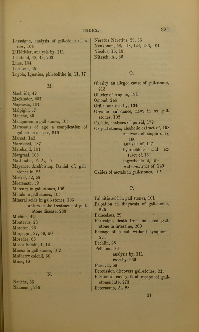 Lassaigne, analysis of gall-stone of a sow, 164 L’Heritier, analysis by, 111 Lieutaud, 42, 43, 203 Lime, 104 Lobstein, G5 Loyola, Ignatius, plilebolithe in, 11, 17 M. Macbride, 42 Mackinder, 257 Magnesia, 104 Malpighi, 57 Mancbe, 35 Manganese in gall-stones, 105 Marasmus of age a complication of gall-stone disease, 216 Marcet, 142 Maresckal, 187 Marchand, 101 Margraaf, 105 Matthiolus, P. A., 17 Mayence, Archbishop Daniel of, gall- stones in, 25 Meckel, 52, 58 Meersman, 52 Mercury in gall-stones, 106 Metals in gall-stones, 105 Mineral acids in gall-stones, 103 waters in the treatment of gall- stone disease, 288 Mcebius, 42 Monterus, 23 Mo reton, 26 Morgagni, 27, 49, 50 Moseder, 68 Moses Kimlii, 4, 12 Mucus in gall-stones, 102 Mulberry calculi, 50 Musa, 19 N. Nauche, 65 Naumann, 219 Neretus Neretius, 29, 36 Neukomm, 4S, 118, 124, 133, 161 Nicolus, 16, 18 Nitzsch, A., 36 O. Obesity, an alleged cause of gall-stones, 213 Ollivier of Angers, 191 Omond, 244 Orfila, analysis by, 134 Organic substance, new, in ox gall- stones, 102 Ox bile, analyses of putrid, 172 Ox gall-stones, alcoholic extract of, 158 analyses of single ones, 160 analysis of, 147 hydrochloric acid ex- tract of, 151 ingredients of, 159 water-extract of, 149 Oxides of metals in gall-stones, 105 P. Palmitic acid in gall-stones, 101 Palpation in diagnosis of gall-stones, 225 Paracelsus, 29 Partridge, death from impacted gall- stone in intestine, 200 Passage of calculi without symptoms, 221 Pechlin, 28 Pelletan, 101 analysis by, 111 case by, 269 Percival, 69 Percussion discovers gall-stones, 225 Peritoneal cavity, fatal escape of gall- stones into, 273 Petermann, A., 28 21