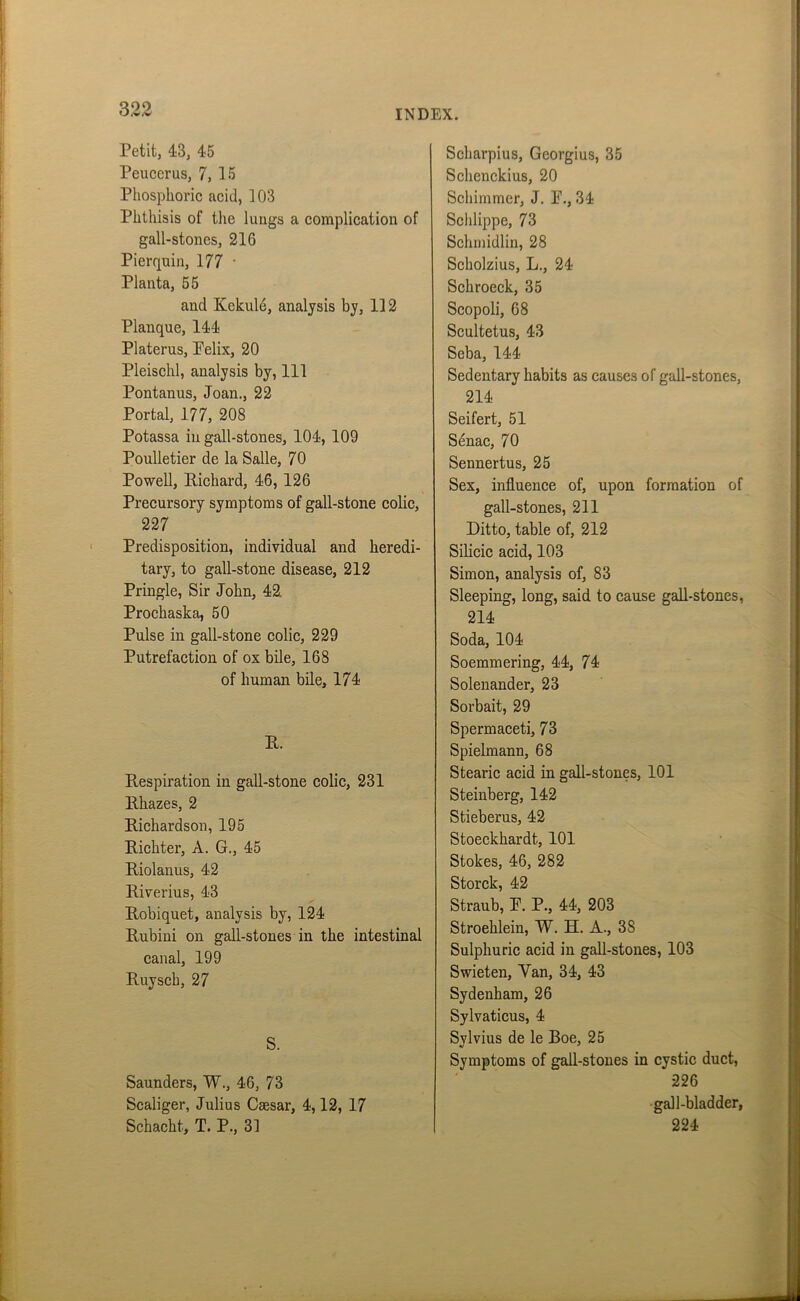 Petit, 43, 45 Peucerus, 7, 15 Phosphoric acid, 103 Phthisis of the lungs a complication of gall-stones, 216 Pierquin, 177 ■ Planta, 55 and Kckule, analysis by, 112 Planque, 144 Platerus, Pelix, 20 Pleischl, analysis by, 111 Pontanus, Joan., 22 Portal, 177, 208 Potassa in gall-stones, 104, 109 Poulletier de la Salle, 70 Powell, Richard, 46, 126 Precursory symptoms of gall-stone colic, 227 Predisposition, individual and heredi- tary, to gall-stone disease, 212 Pringle, Sir John, 42. Prochaska, 50 Pulse in gall-stone colic, 229 Putrefaction of ox bile, 168 of human bile, 174 R. Respiration in gall-stone colic, 231 llhazes, 2 Richardson, 195 Richter, A. G., 45 Riolanus, 42 Riverius, 43 Robiquet, analysis by, 124 Rubini on gall-stones in the intestinal canal, 199 Ruysck, 27 S. Saunders, W., 46, 73 Scaliger, Julius Caesar, 4,12, 17 Schacht, T. P., 31 Scharpius, Georgius, 35 Schenckius, 20 Schimmer, J. P., 34 Schlippe, 73 Schmidlin, 28 Scholzius, L., 24 Schroeck, 35 Scopoli, 68 Scultetus, 43 Seba, 144 Sedentary habits as causes of gall-stones, 214 Seifert, 51 Senac, 70 Sennertus, 25 Sex, influence of, upon formation of gall-stones, 211 Ditto, table of, 212 Silicic acid, 103 Simon, analysis of, 83 Sleeping, long, said to cause gall-stones, 214 Soda, 104 Soemmering, 44, 74 Solenander, 23 Sorbait, 29 Spermaceti, 73 Spielmann, 68 Stearic acid in gall-stones, 101 Steinberg, 142 Stieberus, 42 Stoeckhardt, 101 Stokes, 46, 282 Storck, 42 Straub, P. P., 44, 203 Stroehlein, W. H. A., 38 Sulphuric acid in gall-stones, 103 Swieten, Van, 34, 43 Sydenham, 26 Sylvaticus, 4 Svlvius de le Boe, 25 Symptoms of gall-stones in cystic duct, 226 gall-bladder, 224