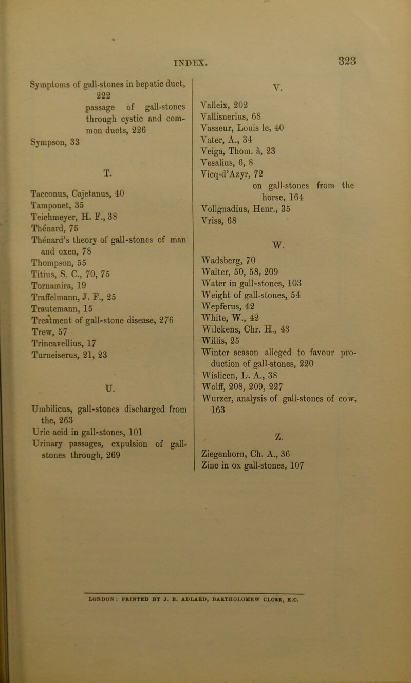 Symptoms of gall-stones in hepatic duct, 222 passage of gall-stones through cystic and com- mon ducts, 226 Sympson, 33 T. Tacconus, Cajetanus, 40 Tamponet, 35 Teichmeyer, H. F., 38 Thenard, 75 Thenard’s theory of gall-stones of man and oxen, 78 Thompson, 55 Titius, S. C., 70, 75 Toruamira, 19 Traffelmann, J. F., 25 Trautemann, 15 Treatment of gall-stone disease, 2/6 Trew, 57 Trincavellius, 17 Turneiserus, 21, 23 U. Umbilicus, gall-stones discharged from the, 263 Uric acid in gall-stones, 101 Urinary passages, expulsion of gall- stones through, 269 V. Yalleix, 202 Vallisnerius, 6S Yasseur, Louis le, 40 Yater, A., 34 Veiga, Thom, a, 23 Yesalius, 6, 8 Vicq-d’Azyr, 72 on gall-stones from the horse, 164 Vollgnadius, Henr., 35 Yriss, 68 W. Wadsberg, 70 Walter, 50, 58, 209 Water in gall-stones, 103 Weight of gall-stones, 54 Wepferus, 42 White, W., 42 Wilckens, Chr. H., 43 Willis, 25 Winter season alleged to favour pro- duction of gall-stones, 220 Wislicen, L. A., 38 Wolff, 208, 209, 227 Wurzer, analysis of gall-stones of cow, 163 Z. Ziegenhorn, Ch. A., 36 Zinc in ox gall-stones, 107 LONDON : PRINTED BT 1. X. ADLARD, BARTHOLOMEW CLOSE, E.C.