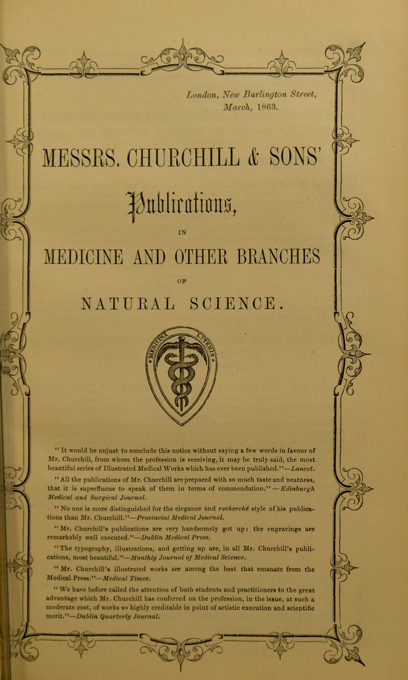 Loudon, New Burlington Street, March, 18(53. MESSRS. CHURCHILL it SONS' MEDICINE AND OTHER BRANCHES Mr. Churchill, from whom the profession is receiving, it may be truly said, the most beautiful series of Illustrated Medical Works which has ever been published.”—Lancet.  All the publications of Mr. Churchill are prepared with so much taste and neatness, that it is superfluous to speak of them in terms of commendation.” — Edinburgh Medical and Surgical Journal. “ No one is more distinguished for the elegance and rechercM style of his publica- tions than Mr. Churchill.”—Provincial Medical Journal. “ Mr. Churchill’s publications are very handsomely got up: the engravings are remarkably well executed.”—Dublin Medical Press. ‘‘The typography, illustrations, and getting up are, in all Mr. Churchill's publi- cations, most beautiful.”—Monthly Journal oj Medical Science. “ Mr. Churchill’s illustrated works arc among the best that emanate from the Medical Press.”—Medical Times. “ We have before called the attention of both students and practitioners to the great advantage which Mr. Churchill has conferred on the profession, in the issue, at such a moderate cost, of works so highly creditable in point of artistic execution and scientific merit.”—Dublin Quarterly Journal. IN OP “ It would be unjust to conclude this notice without saying a few words in favour of