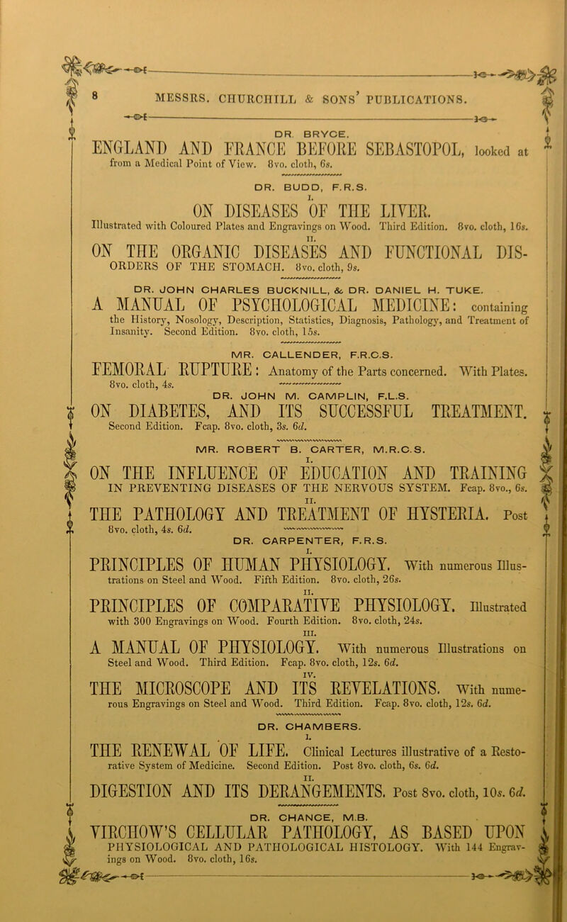 ^ , r 0 8 MESSRS. CHURCHILL & SONS* PUBLICATIONS. ♦Ot — Jo ► DR BRYCE ENGLAND AND FRANCE BEFORE SEBASTOPOL, looked at from a Medical Point of View. 8vo. cloth, 6s. DR. BUDD, F.R.S. ON DISEASES OF THE LITER. Illustrated with Coloured Plates and Engravings on Wood. Third Edition. 8vo. cloth, 16s. ON THE ORGANIC DISEASES AND FUNCTIONAL Dis- orders OF THE STOMACH. 8vo. cloth, 9s. DR. JOHN CHARLES BUCKNILL, &c DR. DANIEL H. TUKE. A MANUAL OF PSYCHOLOGICAL MEDICINE: containing the History, Nosology, Description, Statistics, Diagnosis, Pathology, and Treatment of Insanity. Second Edition. 8vo. cloth, 15s. MR. CALLENDER, F.R.C.S. FEMORAL RUPTURE: Anatomy of the Parts concerned. With Plates. 8vo. cloth, 4s. — DR. JOHN M. CAMPLIN, F.L.S. ON DIABETES, AND ITS SUCCESSFUL TREATMENT. Second Edition. Fcap. 8vo. cloth, 3s. 6d. VWW\WWW'VWW» MR. ROBERT B. CARTER, M.R.C.S. ON THE INFLUENCE OF EDUCATION AND TRAINING IN PREVENTING DISEASES OF THE NERVOUS SYSTEM. Fcap. 8vo., 6s. THE PATHOLOGY AND TREATMENT OF HYSTERIA. Post 8vo. cloth, 4s. 6d. — DR. CARPENTER, F.R.S. PRINCIPLES OF HUMAN PHYSIOLOGY, with numerous illus- trations on Steel and Wood. Fifth Edition. 8vo. cloth, 26s. PRINCIPLES OF COMPARATIVE PHYSIOLOGY, illustrated with 300 Engravings on Wood. Fourth Edition. 8vo. cloth, 24s. HI. A MANUAL OF PHYSIOLOGY. With numerous Illustrations on Steel and Wood. Third Edition. Fcap. 8vo. cloth, 12s. 6d. THE MICROSCOPE AND ITS REVELATIONS, with nume- rous Engravings on Steel and Wood. Third Edition. Fcap. 8vo. cloth, 12s. 6d. WWW uVWVWWl \AAW^ DR. CHAMBERS. . 1. THE RENEWAL OE LIFE. Clinical Lectures illustrative of a Resto- rative System of Medicine. Second Edition. Post 8vo. cloth, 6s. 6d. DIGESTION AND ITS DERANGEMENTS. Post 8vo. cloth, io». M. DR. CHANCE, MB. YIRCIIOW’S CELLULAR PATHOLOGY, AS BASED UPON PHYSIOLOGICAL AND PATHOLOGICAL HISTOLOGY. With 144 Engrav- ings on Wood. 8vo. cloth, 16s. *9—
