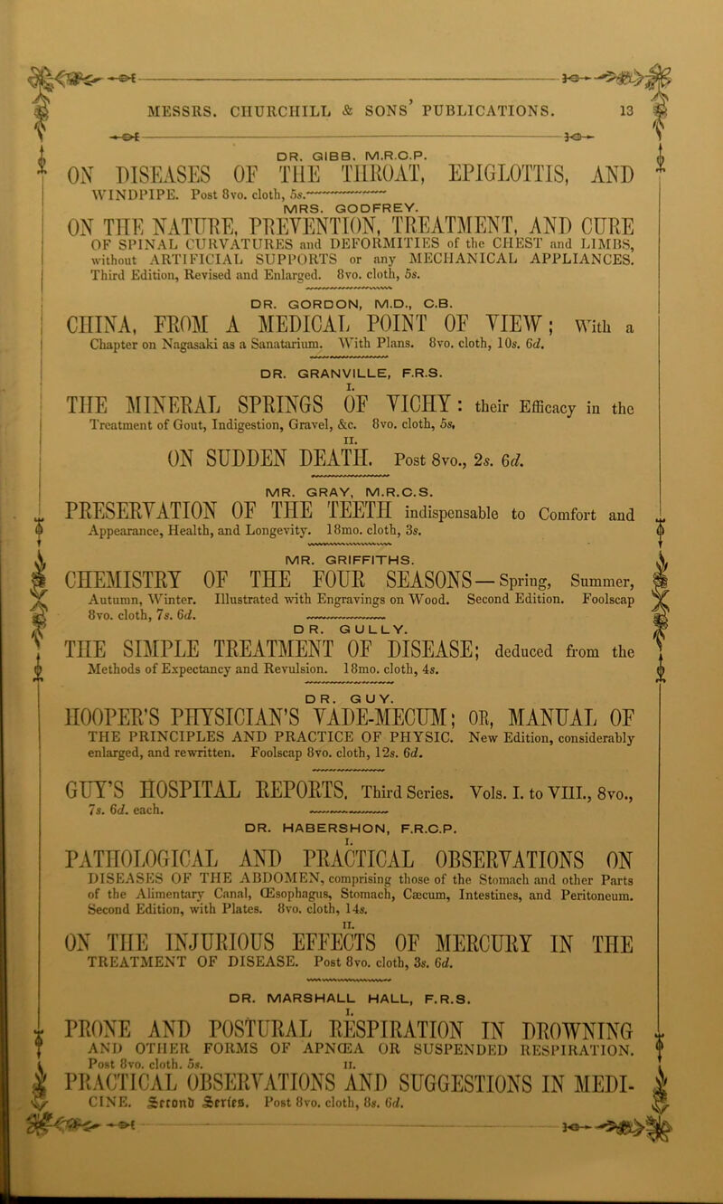 -©* ————— jo- DR. GIBB. M.R.C.P. ON DISEASES OF THE THROAT, EPIGLOTTIS, AND WINDPIPE. Post 8vo. cloth, 5s. MRS. GODFREY. ON THE NATURE, PREVENTION, TREATMENT. AND CURE OF SPINAL CURVATURES and DEFORMITIES of the CHEST and LIMBS, without ARTIFICIAL SUPPORTS or any MECHANICAL APPLIANCES. Third Edition, Revised and Enlarged. 8vo. cloth, 5s. DR. GORDON, M.D., C.B. CHINA, FROM A MEDICAL POINT OF VIEW; with a Chapter on Nagasaki as a Sanatorium. With Plans. 8vo. cloth, 10s. 6c?. DR. GRANVILLE, F.R.S. THE MINERAL SPRINGS OF VICHY: their Efficacy in the Treatment of Gout, Indigestion, Gravel, &c. 8vo. cloth, 5s, ON SUDDEN DEATH. Post 8vo., 2s. 6d. MR. GRAY, M.R.C.S. PRESERVATION OF THE TEETH indispensable to Comfort and Appearance, Health, and Longevity. 18mo. cloth, 3s. VMWMWt >.VWWW VVW MR. GRIFFITHS. CHEMISTRY OF THE FOUR SEASONS - Spring, Summer, Autumn, Winter. Illustrated with Engravings on Wood. Second Edition. Foolscap 8vo. cloth, 7s. 6d. THE SIMPLE TREATMENT OF DISEASE; deduced from the Methods of Expectancy and Revulsion. 18mo. cloth, 4s. $[) HOOPER’S PHYSICIAN’S ^ADMIECOr; OR, MANUAL OF THE PRINCIPLES AND PRACTICE OF PHYSIC. New Edition, considerably enlarged, and rewritten. Foolscap 8vo. cloth, 12s. 6d. GUY’S HOSPITAL REPORTS. Third Series. Vols. I. to VIII., 8vo., ^s, 6(/. each. DR. HABERSHON, F.R.C.P. PATHOLOGICAL AND PRACTICAL OBSERVATIONS ON DISEASES OF THE ABDOMEN, comprising those of the Stomach and other Parts of the Alimentary Canal, (Esophagus, Stomach, Caecum, Intestines, and Peritoneum. Second Edition, with Plates. 8vo. cloth, 14s. ON THE INJURIOUS EFFECTS OF MERCURY IN THE TREATMENT OF DISEASE. Post 8vo. cloth, 3s. 6d. DR. MARSHALL HALL, F.R.S. PRONE AND POSTURAL RESPIRATION IN DROWNING AND OTHER FORMS OF APNCEA OR SUSPENDED RESPIRATION. L Post 8vo. cloth. 5s. ii. i PRACTICAL OBSERVATIONS AND SUGGESTIONS IN MEDI- i CINE. Srronh Serfra. Post 8vo. cloth, 8s. Grf.