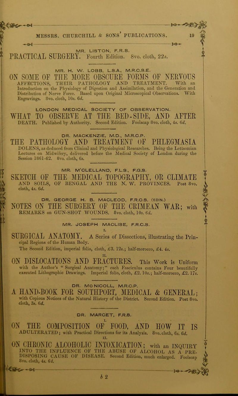MESSRS. CHURCHILL & SONS PUBLICATIONS. —©-£ — Jo- 19 A MR. LISTON, F.R.S. PRACTICAL SURGERY. Fourth Edition. 8vo. cloth, 22s. MR. H. W. LOBB, L.S.A., M.R.C.S.E. ON SOME OF THE MORE OBSCURE FORMS OF NERVOUS AFFECTIONS, THEIR PATHOLOGY AND TREATMENT. With an Introduction on the Physiology of Digestion and Assimilation, and the Generation and Distribution of Nerve Force. Based upon Original Microscopical Observations. With Engravings. 8vo. cloth, 10s. 6d. LONDON MEDICAL SOCIETY OF OBSERVATION. WHAT TO OBSERYE AT THE BED-SIDE, AND AFTER DEATH. Published by Authority. Second Edition. Foolscap 8vo. cloth, 4s. 6d. DR. MACKENZIE, M.D., M.R.C.P. THE PATHOLOGY AND TREATMENT OF PHLEGMASIA DO LENS, as deduced from Clinical and Physiological Researches. Being the Lettsomian Lectures on Midwifery, delivered before the Medical Society of London during the Session 1861-62. 8vo. cloth, 6s. if » f & MR. M'CLELLAND, F.L.S., F.G.S. ~ SKETCH OF THE MEDICAL TOPOGRAPHY, OR CLIMATE f AND SOILS, OF BENGAL AND THE N. W. PROVINCES. Post 8vo. A cloth, 4s. 6d. W [I DR. GEORGE H. B. MACLEOD, F.R.C.S. (EDIN.) NOTES ON THE SURGERY OF THE CRIMEAN WAR; with REMARKS on GUN-SHOT WOUNDS. 8vo. cloth, 10s. 6d. MR. JOSEPH MACLISE, F.R.C.S. I. SURGICAL ANATOMY. A Series of Dissections, illustrating the Prin- cipal Regions of the Human Body. The Second Edition, imperial folio, cloth, £3. 12s.; half-morocco, £4. 4s. ON DISLOCATIONS AND FRACTURES. This Work is Uniform with the Author’s “ Surgical Anatomy;” each Fasciculus contains Four beautifully executed Lithographic Drawings. Imperial folio, cloth, £2. 1 Os.; half-morocco, £2. 17s. DR. MCNICOLL, M.R.C.P. A HAND-BOOK FOR SOUTHPORT, MEDICAL & GENERAL; with Copious Notices of the Natural History of the District. Second Edition. Post 8vo. cloth, 3s. 6d. WMVksWW^ AVV<AkVW DR. MARCET, F.R.S. ON THE COMPOSITION OF FOOD, AND HOW IT IS ADULTERATED; with Practical Directions for its Analysis. 8vo.cloth, 6s. Cd. ON CHRONIC ALCOHOLIC INTOXICATION; with an inquiry 0 O INTO THE INFLUENCE OF THE ABUSE OF ALCOHOL* AS* A PRE- DISPOSING CAUSE OF DISEASE. Second Edition, much enlarged. Foolscap Y Hvo. cloth, 4s. 6i. b 2