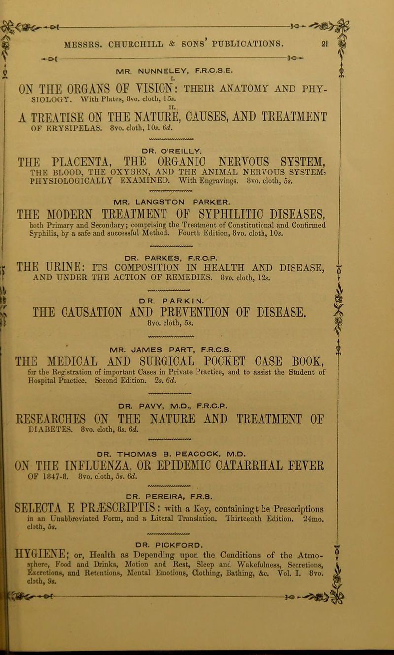 -to-*- i MESSRS. CHURCHILL & SONS PUBLICATIONS. 21 — 3o-*- MR. NUNNELEY, F.R.C.S.E. ON THE ORGANS OF VISION: their anatomy and phy- siology. With Plates, 8vo. cloth, 15s. A TREATISE ON THE NATURE, CAUSES, AND TREATMENT OF ERYSIPELAS. 8vo. cloth, 10s. 6d. DR. O’REILLY. THE PLACENTA, THE ORGANIC NERVOUS SYSTEM, THE BLOOD, THE OXYGEN, AND THE ANIMAL NERVOUS SYSTEM) PHYSIOLOGICALLY EXAMINED. With Engravings. 8vo. cloth, 5s. MR. LANGSTON PARKER. THE MODERN TREATMENT OF SYPHILITIC DISEASES, both Primary and Secondary; comprising the Treatment of Constitutional and Confirmed Syphilis, by a safe and successful Method. Fourth Edition, 8vo. cloth, 10s. QP( PARKES F.RC.P. rr THE URINE: its composition’ in health and disease, AND UNDER THE ACTION OF REMEDIES. 8vo. cloth, 12s. k c w THE CAUSATION AND PREVENTION OF DISEASE. 8vo. cloth, 5s. MR. JAMES PART, F.R.C.S. THE MEDICAL AND SURGICAL POCKET CASE BOOK, for the Registration of important Cases in Private Practice, and to assist the Student of Hospital Practice. Second Edition. 2s. 6d. DR. PAVY, M.D., F.R.C.P. RESEARCHES ON THE NATURE AND TREATMENT OF DIABETES. 8vo. cloth, 8s. 6d. DR. THOMAS B. PEACOCK, M.D. ON TnE INFLUENZA, OR EPIDEMIC CATARRHAL FEVER OF 1847-8. 8vo. cloth, 5s. 6d. DR. PEREIRA, F.R.S. SELECTA E PRAESCRIPTIS : with a Key, containingfche Prescriptions in an Unabbreviated Form, and a Literal Translation. Thirteenth Edition. 24mo. cloth, 5s. DR. PICKFORD. HYGIENE; or, Health as Depending upon the Conditions of the Atmo- sphere, Food and Drinks, Motion and Rest, Sleep and Wakefulness, Secretions, Excretions, and Retentions, Mental Emotions, Clothing, Bathing, &c. Vol. I. 8vo. cloth, 9s.