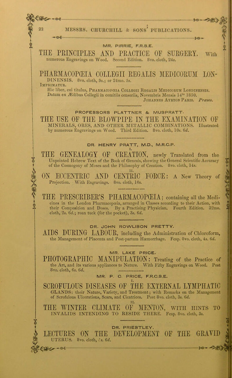 —Of 22 MESSRS. CHURCHILL & SONS* PUBLICATIONS. Fe~ MR. PIRRIE, F.R.S.E. ^ THE PRINCIPLES AND PRACTICE OE SURGERY. With numerous Engravings on Wood. Second Edition. 8vo. cloth, 24s. PHARMACOPEIA COLLEGII REGAL1S MEIMCORUM LON- DINENSIS. 8vo. cloth, 9s.; or 24mo. 5s. Imprimatur. I-Iic liber, cui titulus, Pharmacopeia Collegii Regalis Medicorum Londinensis. Datum ex iEdibus Collegii in comitiis censoriis, Novembris Mensis 14to 1850. Johannes Ayrton Paris. Prases. PROFESSORS PLATTNER So MUSPRATT. TnE USE OF THE BLOWPIPE IN THE EXAMINATION OF MINERALS, ORES, AND OTHER METALLIC COMBINATIONS. Illustrated by numerous Engravings on Wood. Third Edition. 8vo. cloth, 10s. 6d. DR. HENRY PRATT, M.D., M.R.C.P. THE GENEALOGY OP CREATION, newly Translated from the Unpointed Hebrew Text of the Book of Genesis, showing the General Scientific Accuracy of the Cosmogony of Moses and the Philosophy of Creation. 8vo. cloth, 14s. I ON ECCENTRIC AND CENTRIC FORCE: a New Theory of Projection. With Engravings. 8vo. cloth, 10s. WWANMlWVWW.lWW 0 DR. PRIESTLEY. LECTURES ON THE DEVELOPMENT OF THE GRAVID UTERUS. 8vo. cloth, 5s. 6d. -s4- - Fe- ll IE PRESCRIBER’S PHARMACOPCEIA; containing all the Medi- cines in the London Pharmacopoeia, arranged in Classes according to their Action, with their Composition and Doses. By a Practising Physician. Fourth Edition. 32mo. cloth, 2s. 6d.; roan tuck (for the pocket), 3s. 6d. DR. JOHN ROWLISON PRETTY. AIDS DURING LABOUR, including the Administration of Chloroform, the Management of Placenta and Post-partum Haemorrhage. Fcap. 8vo. cloth, 4s. 6d. MR. LAKE PRICE. PHOTOGRAPHIC MANIPULATION: Treating of the Practice of the Art, and its various appliances to Nature. With Fifty Engravings on Wood. Post 8 vo. cloth, 6s. 6d. ....—~ MR. P. C. PRICE, F.R.C.S.E. SCROFULOUS DISEASES OF THE EXTERNAL LYMPHATIC GLANDS: their Nature, Variety, and Treatment; with Remarks on the Management of Scrofulous Ulcerations, Scars, and Cicatrices. Post 8vo. cloth, 3s. 6d. THE WINTER CLIMATE OE MENTON, with hints to INVALIDS INTENDING TO RESIDE THERE. Fcap. 8vo. cloth, 3s.