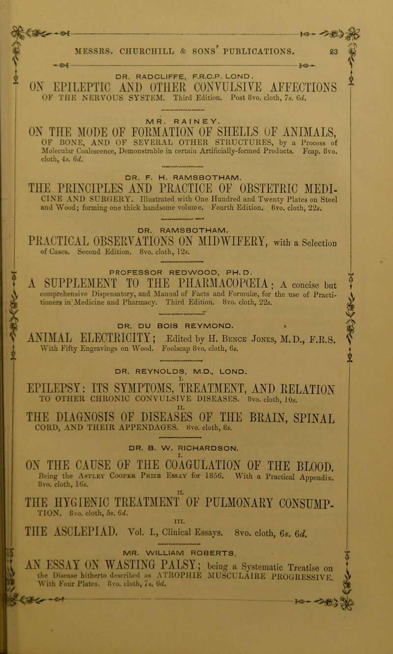 ©4 MESSRS. CHURCHILL & SONS PUBLICATIONS. , ^ f . * . . —————————— 11 . . —. —>■ *■ 23 ft V A DR. RADCLIFFE, F.R.C.P. LOND. * OX EPILEPTIC AND OTHER CONVULSIVE AFFECTIONS * OF THE NERVOUS SYSTEM. Third Edition. Post 8vo. cloth, 7s. 6c/. MR. RAINEY. ON TIIE MODE OF FORMATION OF SHELLS OF ANIMALS, OF BONE, AND OF SEVERAL OTHER STRUCTURES, by a Process of Molecular Coalescence, Demonstrable in certain Artificially-formed Products. Fcap. 8vo. cloth, 4s. 6d. DR. F. H. RAMSBOTHAM. TIIE PRINCIPLES AND PRACTICE OF OBSTETRIC MEDI- CINE AND SURGERY. Illustrated with One Hundred and Twenty Plates on Steel and Wood; forming one thick handsome volume. Fourth Edition. 8vo. cloth, 22s. DR. RAMSBOTHAM. PRACTICAL OBSERVATIONS ON MIDWIFERY, with a Selection of Cases. Second Edition. 8vo. cloth, 12s. PROFESSOR REDWOOD, PH. D. A SUPPLEMENT TO THE PHARMACOPOEIA: A concise but comprehensive Dispensatory, and Manual of Facts and Formulae, for the use of Practi- tioners in'Medicine and Pharmacy. Third Edition. 8vo. cloth, 22s. DR. DU BOIS REYMOND. ANIMAL ELECTRICITY; Edited by H. Bence Jones, M. D., F.R.S. With Fifty Engravings on Wood. Foolscap 8vo. cloth, 6s. DR. REYNOLDS, M.D., LOND. EPILEPSY: ITS SYMPTOMS, TREATMENT, AND RELATION TO OTHER CHRONIC CONVULSIVE DISEASES. 8vo. cloth, 10s. THE DIAGNOSIS OF DISEASES OF THE BRAIN, SPINAL CORD, AND THEIR APPENDAGES. 8vo. cloth, 8s. f DR. B. W. RICHARDSON. ON TIIE CAUSE OF TIIE COAGULATION OF THE BLOOD. Being the Astlky Cooper Prize Essay for 1856. With a Practical Appendix. 8vo. cloth, 16s. TIIE HYGIENIC TREATMENT'OF PULMONARY CONSUMP- TION. 8vo. cloth, 5s. 6c/. III. THE ASCLEPIAD. Vol. I., Clinical Essays. 8vo. cloth, 6s. 6r/. MR. WILLIAM ROBERTS. 0 <> AN ESSAY ON WASTING PALSY; being a Systematic Treatise on the Disease hitherto described as ATROPIIIE MUSCULAIRE PROGRESSIVE, y With Four Plates. 8vo. cloth, 7s. 6c/.