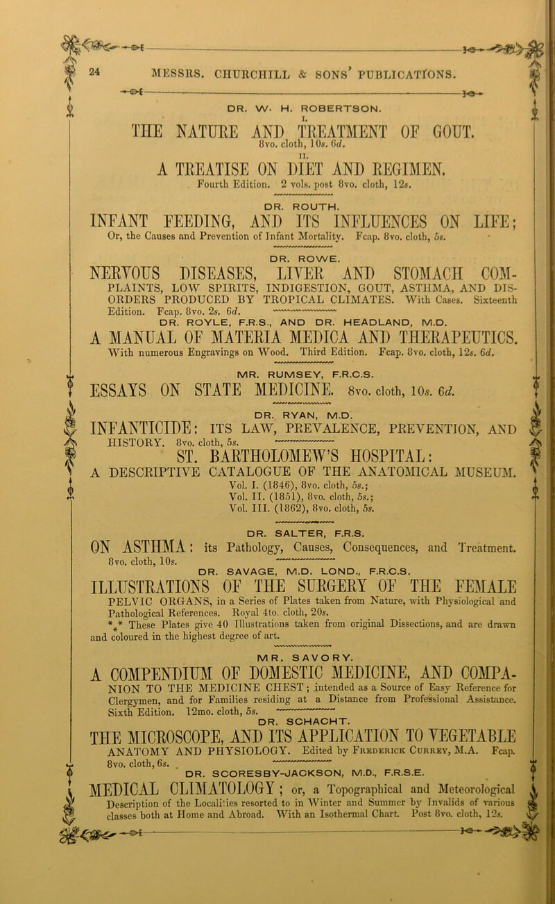0 0 — MESSRS. CHURCHILL & SONS* PUBLICATIONS. - ot— —— ■ 30 » DR. W. H. ROBERTSON. THE NATURE AND TREATMENT OF GOUT. 8vo. cloth, 10s. Gd. A TREATISE ON DIET AND REGIMEN. Fourth Edition. 2 vols. post 8vo. cloth, 12s. DR. ROUTH. INFANT FEEDING, AND ITS INFLUENCES ON LIFE; Or, the Causes and Prevention of Infant Mortality. Fcap. 8vo. cloth, 5s. DR. ROWE. NERYOUS DISEASES, LIVER AND STOMACH COM- PLAINTS, LOW SPIRITS, INDIGESTION, GOUT, ASTHMA, AND DIS- ORDERS PRODUCED BY TROPICAL CLIMATES. With Cases. Sixteenth Edition. Fcap. 8vo. 2s. 6(/. DR. ROYLE, F.R.S., AND DR. HEADLAND, M.D. A MANUAL OE MATERIA MEDICA AND THERAPEUTICS. With numerous Engravings on Wood. Third Edition. Fcap. 8vo. cloth, 12s. Gd. MR. RUMSEY, F.R.C.S. ESSAYS ON STATE MEDICINE. 8vo. doth, io*. 6d. DR. RYAN, M.D. INFANTICIDE: its law, prevalence, prevention, and HISTORY. 8vo. cloth, 5s. ST. BARTHOLOMEW’S HOSPITAL: A DESCRIPTIVE CATALOGUE OF THE ANATOMICAL MUSEUM. Vol. I. (1846), 8vo. cloth, 5s.; Vol. II. (1851), 8vo. cloth, 5s.; Vol. III. (1862), 8vo. cloth, 5s. DR. SALTER, F.R.S. ON ASTHMA: its Pathology, Causes, Consequences, and Treatment. 8vo. cloth, 10s. DR. SAVAGE, M.D. LOND, F.R.C.S. ILLUSTRATIONS OF THE SURGERY OF THE FEMALE PELVIC ORGANS, in a Series of Plates taken from Nature, with Physiological and Pathological References. Royal 4to. cloth, 20s. %* These Plates give 40 Illustrations taken from original Dissections, and are drawn and coloured in the highest degree of art. VWVWWWV\VWA/W« MR. SAVORY. A COMPENDIUM OF DOMESTIC MEDICINE, AND COMPA- NION TO THE MEDICINE CHEST ; intended as a Source of Easy Reference for Clergymen, and for Families residing at a Distance from Professional Assistance. Sixth Edition. 12mo. cloth, 5s. DR. SCHACHT. THE MICBOSCOPE, AND ITS APPLICATION TO YEGETABLE ANATOMY AND PHYSIOLOGY. Edited by Frederick Currey, M.A. Fcap. 8vo. cloth, 6s. DR. SCORESBY-JACKSON, M.D., F.R.S.E. MEDICAL CLIMATOLOGY ; or, a Topographical and Meteorological Description of the Localities resorted to in Winter and Summer by Invalids of various classes both at Home and Abroad. With an Isothermal Chart Post 8vo. cloth, 12s. -©£- DO-