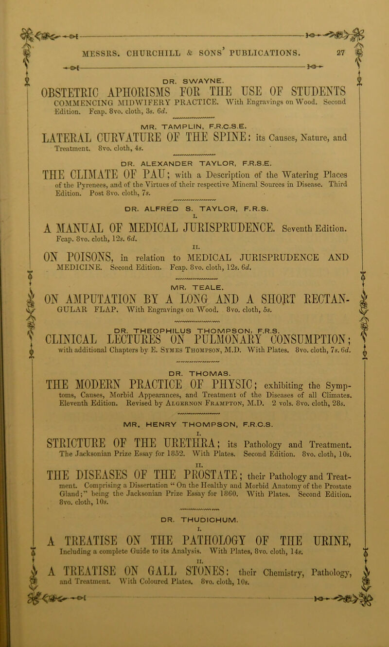 —04- -30- f i 27 MESSRS. CHURCHILL & SONS PUBLICATIONS. < &i — — 3o— DR. SWAYNE. OBSTETRIC APHORISMS POlt T1IE USE OF STUDENTS COMMENCING MIDWIFERY PRACTICE. With Engravings on Wood. Second Edition. Fcap. 8vo. cloth, 3s. 6d. MR. TAMPLIN, F.R.C.S.E. LATERAL CURVATURE OF THE SPINE: its Causes, Nature, and Treatment. 8vo. cloth, 4s. DR. ALEXANDER TAYLOR, F.R.S.E. THE CLIMATE OF PAU; with a Description of the Watering Places of the Pyrenees, and of the Virtues of their respective Mineral Sources in Disease. Third Edition. Post 8vo. cloth, 7s. DR. ALFRED S. TAYLOR, F. R.S. I. A MANUAL OF MEDICAL JURISPRUDENCE. Seventh Edition. Fcap. 8vo. cloth, 12s. 6d. II. ON POISONS, in relation to MEDICAL JURISPRUDENCE AND MEDICINE. Second Edition. Fcap. 8vo. cloth, 12s. 6d. MR, TEALE. ON AMPUTATION BY A LONG AND A SHORT RECTAN- GULAR FLAP. With Engravings on Wood. 8vo. cloth, 5s. lWVt%WWWV\WW\ ... DR. THEOPHILUS THOMPSON, F.R.S. 1 CLINICAL LECTURES ON PULMONARY CONSUMPTION; with additional Chapters by E. Symes Thompson, M.D. With Plates. 8vo. cloth, 7s. 6d. DR. THOMAS. THE MODERN PRACTICE OF PHYSIC; exhibiting the Symp- toms, Causes, Morbid Appearances, and Treatment of the Diseases of all Climates. Eleventh Edition. Revised by Algernon Frampton, M.D. 2 vols. 8vo. cloth, 28s. MR. HENRY THOMPSON, F.R.C.S. STRICTURE OF THE URE1HRA; its Pathology and Treatment. The Jacksonian Prize Essay for 1852. With Plates. Second Edition. 8vo. cloth, 10s. THE DISEASES OF THE PROSTATE; their Pathology and Treat- ment. Comprising a Dissertation “ On the Healthy and Morbid Anatomy of the Prostate Gland;” being the Jacksonian Prize Essay for 1860. With Plates. Second Edition. 8vo. cloth, 10s. kVW DR. THUDICHUM. A TREATISE ON THE PATHOLOGY OF TnE URINE, n. A TREATISE ON GALL STONES: their Chemistry, Pathology, y, and Treatment. With Coloured Plates. 8vo. cloth, 10s. —04 30— ■3^S—