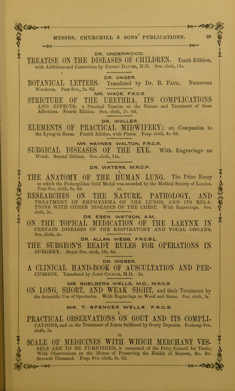 —&i —— *©— MESSRS. CHURCHILL & SONS* PUBLICATIONS. 29 —-OF JO- DR. UNDERWOOD. TREATISE ON THE DISEASES OF CHILDREN. Tenth Edition, with Additions and Corrections by Henry Davies, M.D. 8vo. cloth, 15s. DR. UNGER. BOTANICAL LETTERS. Translated by Dr. B. Paul. Numerous Woodcuts. Post 8 vo., 2s. 6d. MR. WADE, F.R.C.S. STRICTURE OF TOE URETHRA, ITS COMPLICATIONS AND EFFECTS; a Practical Treatise on the Nature and Treatment of those Affections. Fourth Edition. 8vo. cloth, 7s. 6d. DR. WALLER. ELEMENTS OF PRACTICAL MIDWIFERY; or, Companion to the Lying-in Room. Fourth Edition, with Plates. Fcap. cloth, 4s. 6d. MR. HAYNES WALTON, F.R.C.S. SURGICAL DISEASES OF THE EYE. With Engravings on Wood. Second Edition. 8vo. cloth, 14s. DR. WATERS, M.R.C.P. THE ANATOMY OF THE HUMAN LUNG. The Prize Essay to which the Fothergillian Gold Medal was awarded by the Medical Society of London. Post 8vo. cloth, 6's. 6d. IX. RESEARCHES ON THE NATURE, PATHOLOGY, AND TREATMENT OF EMPHYSEMA OF THE LUNGS, AND ITS RELA- TIONS WITH OTHER DISEASES OF THE CHEST. With Engravings. 8vo. cloth, 5s. DR. EBEN. WATSON, A.M. ON THE TOPICAL MEDICATION OF THE LARYNX IN CERTAIN DISEASES OF THE RESPIRATORY AND VOCAL ORGANS. 8vo. cloth, 5s. — DR. ALLAN WEBB, F.R.C.S.L. THE SURGEON’S READY RULES FOR OPERATIONS IN SURGERY. Royal 8vo. cloth, 10s. 6c/. DR. WEBER. A CLINICAL HAND-BOOK OF AUSCULTATION AND PER- CUSSION. Translated by John Cockle, M.D. 5s. MR. SOELBERG WELLS, M.D., M.R.C.S. ON LONG, SHORT, AND WEAK SIGHT, and their Treatment by the Scientific Use of Spectacles. With Engravings on Wood and Stone. 8vo. cloth, 5s. MR. T. SPENCER WELLS F.R.C.S. PRACTICAL OBSERVATIONS ON GOUT AND ITS C0MPLI- CATIONS, and on the Treatment of Joints Stiffened by Gouty Deposits. Foolscap 8vo. cloth, 5s. SCALE OF MEDICINES WITH WHICH MERCHANT YES- SELS ARE TO BE FURNISHED, b command of the Privy Council for Trade; With Observations on the Means of Preserving the Health of Seamen, &c. &c. Seventh Thousand. Fcap. 8vo. cloth, 3s. Gd.