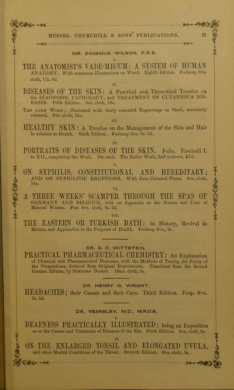 fre- & f MESSRS. CHURCHILL & SONS PUBLICATIONS. 31 -»-g>£- *©- MR. ERASMUS WILSON, F.R.S. THE ANATOMIST’S VAHE-MEOUM: A SYSTEM OF HUMAN ANATOMY. With numerous Illustrations on Wood. Eighth Edition, l'oolscap 8vo. cloth, 12s. 6d. ii. DISEASES OF THE SHIN: A Practical and Theoretical Treatise on the DIAGNOSIS, PATHOLOGY, and TREATMENT OF CUTANEOUS DIS- EASES. Fifth Edition. 8vo. cloth, 16s. The same Work; illustrated with finely executed Engravings on Steel, accurately coloured. 8vo. cloth, 34s. m. HEALTHY SKIN : A Treatise on the Management of the Skin anti Hair in relation to Health. Sixth Edition. Foolscap 8vo. 2s. 6d. IV. PORTRAITS OF DISEASES OF THE SKIN. Folio. Fasciculi I. to XII., completing the Work. 20s. each. The Entire Work, half morocco, £13. ON SYPHILIS, CONSTITUTIONAL AND HEREDITARY; AND ON SYPHILITIC ERUPTIONS. With Four Coloured Plates. 8vo. cloth, 16s. VI. A THREE WEEKS’ SCAMPER THROUGH THE SPAS 0E GERMANY AND BELGIUM, with an Appendix on the Nature and Uses of Mineral Waters. Post 8vo. cloth, 6s. 6d. vu. (h THE EASTERN OR TURKISH BATH: its History, Revival in Britain, and Application to the Purposes of Health. Foolscap 8vo., 2s. DR. G. C. WITTSTEIN. PRACTICAL PHARMACEUTICAL CHEMISTRY: An Explanation of Chemical and Pharmaceutical Processes, with the Methods of Testing the Purity of the Preparations, deduced from Original Experiments. Translated from the Second German Edition, by Stephen Darby. 18mo. cloth, 6s. DR. HENRY G. WRIGHT. HEADACHES ; their Causes and their Cure. Third Edition. Fcap. 8vo. 2s. 6d. DR. YEARSLEY, M.D., M.R.C.S. I. DEAFNESS PRACTICALLY ILLUSTRATED ; being an Exposition as to the Causes and Treatment of Diseases of the Ear. Sixth Edition. 8vo. cloth, 6s. ii. ON THE ENLARGED TONSIL AND ELONGATED UVULA, and other Morbid Conditions of the Throat. Seventh Edition. 8vo. cloth, 5s.