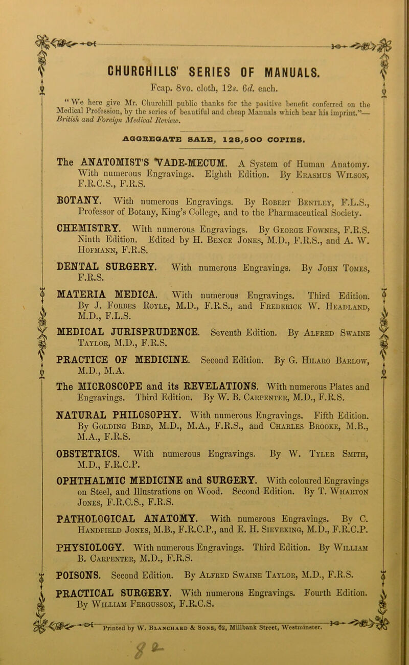 o A. CHURCHILLS' SERIES OF MANUALS. Fcap. 8vo. cloth, 12s. (jd. each. “We here give Mr. Churchill public thanks for the positive benefit conferred on the Medical Profession, by the series of beautiful and cheap Manuals which bear his imprint.”— British and Foreign Medical Review. AGGREGATE SALE, 128,500 COPIES. The ANATOMIST’S VADE-MECUM. A System of Human Anatomy. With numerous Engravings. Eighth Edition. By Erasmus Wilson, F.R.C.S., F.R.S. BOTANY. With numerous Engravings. By Robert Bentley, F.L.S., Professor of Botany, King’s College, and to the Pharmaceutical Society. CHEMISTRY. With numerous Engravings. By George Fownes, F.R.S. Ninth Edition. Edited by H. Bence Jones, M.D., F.R.S., and A. W. Hofmann, F.R.S. DENTAL SURGERY. With numerous Engravings. By John Tomes, F.R.S. MATERIA MEDICA. With numerous Engravings. Third Edition. By J. Forbes Royle, M.D., F.R.S., and Frederick W. Headland, M.D., F.L.S. MEDICAL JURISPRUDENCE. Seventh Edition. By Alfred Swaine Taylor, M.D., F.R.S. PRACTICE OE MEDICINE. Second Edition. By G. Hilaro Barlow, M.D., M.A. The MICROSCOPE and its REVELATIONS. With numerous Plates and Engravings. Third Edition. By W. B. Carpenter, M.D., F.R.S. NATURAL PHILOSOPHY. With numerous Engravings. Fifth Edition. By Golding Bird, M.D., M.A., F.R.S., and Charles Brooke, M.B., M.A., F.R.S. OBSTETRICS. With numerous Engravings. By W. Tyler Smith, M.D., F.R.C.P. OPHTHALMIC MEDICINE and SURGERY. With coloured Engravings on Steel, and Illustrations on Wood. Second Edition. By T. Wharton Jones, F.R.C.S., F.R.S. PATHOLOGICAL ANATOMY. With numerous Engravings. By C. Handfield Jones, M.B., F.R.C.P., and E. H. Sieveking, M.D., F.R.C.P. PHYSIOLOGY. With numerous Engravings. Third Edition. By William B. Carpenter, M.D., F.R.S. r POISONS. Second Edition. By Alfred Swaine Taylor, M.D., F.R.S. PRACTICAL SURGERY. With numerous Engravings. Fourth Edition. By William Fergusson, F.R.C.S. Printed by W. Blanchard & Sons, 62, MUlbank Street, Westminster. -Kt-