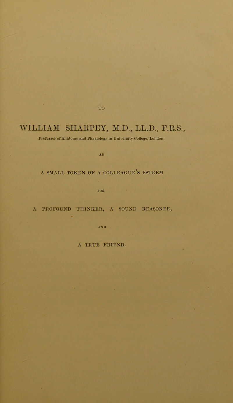 TO WILLIAM SHARPEY, M.D., LL.D., F.R.S., Professor of Anatomy and Physiology in University College, London, AS A SMALL TOKEN OF A COLLEAGUE’S ESTEEM FOB A PROFOUND THINKER, A SOUND REASONER, AND A TRUE FRIEND.