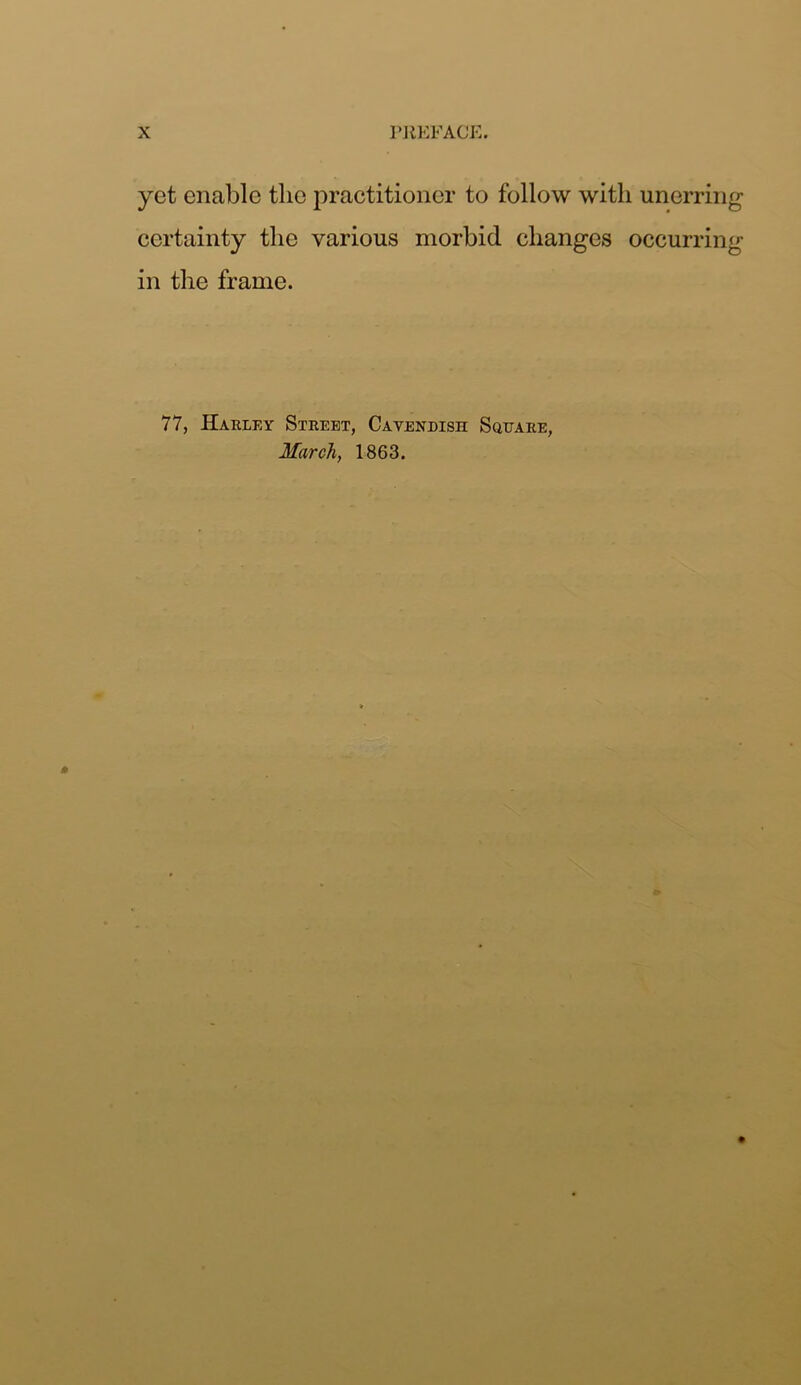 yet enable the practitioner to follow with unerring certainty the various morbid changes occurring in the frame. 77, Harley Street, Cavendish Square, March, 1863.