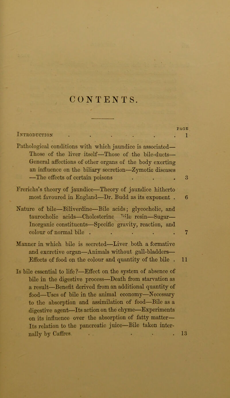 CONTENTS. TAOE Introduction . . . . . . 1 Pathological conditions with which jaundice is associated— Those of the liver itself—Those of the bile-ducts— General affections of other organs of the body exerting an influence on the biliary secretion—Zymotic diseases —The effects of certain poisons . . .3 Frerichs’s theory of jaundice—Theory of jaundice hitherto most favoured in England—Dr. Budd as its exponent . 6 Nature of bile—Biliverdine—Bile acids; glycocholic, and taurocholic acids—Cholesterine ':lc resin—Sugar— Inorganic constituents—Specific gravity, reaction, and colour of normal bile . . . . .7 Manner in which bile is secreted—Liver both a formative and excretive organ—Animals without gall-bladders— Effects of food on the colour and quantity of the bile . 11 Is bile essential to life ?—Effect on the system of absence of bile in the digestive process—Death from starvation as a result—Benefit derived from an additional quantity of food—Uses of bile in the animal economy—Necessary to the absorption and assimilation of food—Bile as a digestive agent—Its action on the chyme—Experiments on its influence over the absorption of fatty matter— Its relation to the pancreatic juice—Bile taken inter- nally by Cafffes 13