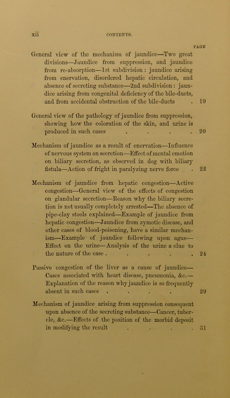 X’AQE General view of the mechanism of jaundice—Two great divisions—Jaundice from suppression, and jaundice from re-absorption—1st subdivision : jaundice arising from enervation, disordered hepatic circulation, and absence of secreting substance—2nd subdivision: jaun- dice arising from congenital deficiency of the bile-ducts, and from accidental obstruction of the bile-ducts . 19 General view of the pathology of jaundice from suppression, showing bow the coloration of the skin, and urine is produced in such cases . . . .20 Mechanism of jaundice as a result of enervation—Influence of nervous system on secretion—Effect of mental emotion on biliary secretion, as observed in dog with biliary fistula—Action of fright in paralyzing nerve force . 22 Mechanism of jaundice from hepatic congestion—Active congestion—General view of the effects of congestion on glandular secretion—Reason why the biliary secre- tion is not usually completely arrested—The absence of pipe-clay stools explained—Example of jaundice from hepatic congestion—Jaundice from zymotic disease, and other cases of blood-poisoning, have a similar mechan- ism—Example of jaundice following upon ague— Effect on the urine—Analysis of the urine a clue to the nature of the case . . . . .24 Passive congestion of the liver as a cause of jaundice— Cases associated with heart disease, pneumonia, &c.— Explanation of the reason why jaundice is so frequently absent in such cases .... 29 Mechanism of jaundice arising from suppression consequent upon absence of the secreting substance—Cancer, tuber- cle, &c.—Effects of the position of the morbid deposit in modifying the result . . . .31