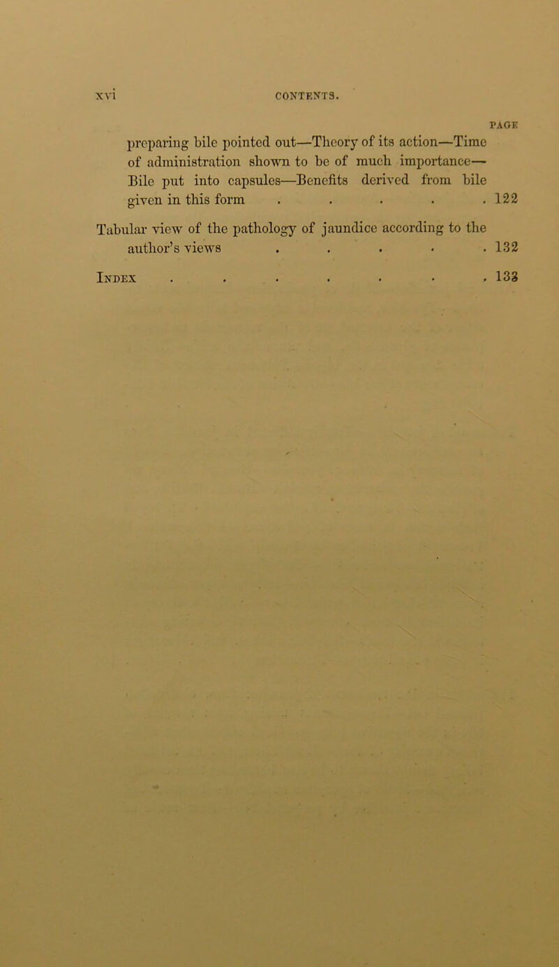 preparing bile pointed out—Theory of its action—Time of administration shown to he of much importance— Bile put into capsules—Benefits derived from bile given in this form . Tabular view of the pathology of jaundice according to the author’s views . PAGE 122 132 Index , 133