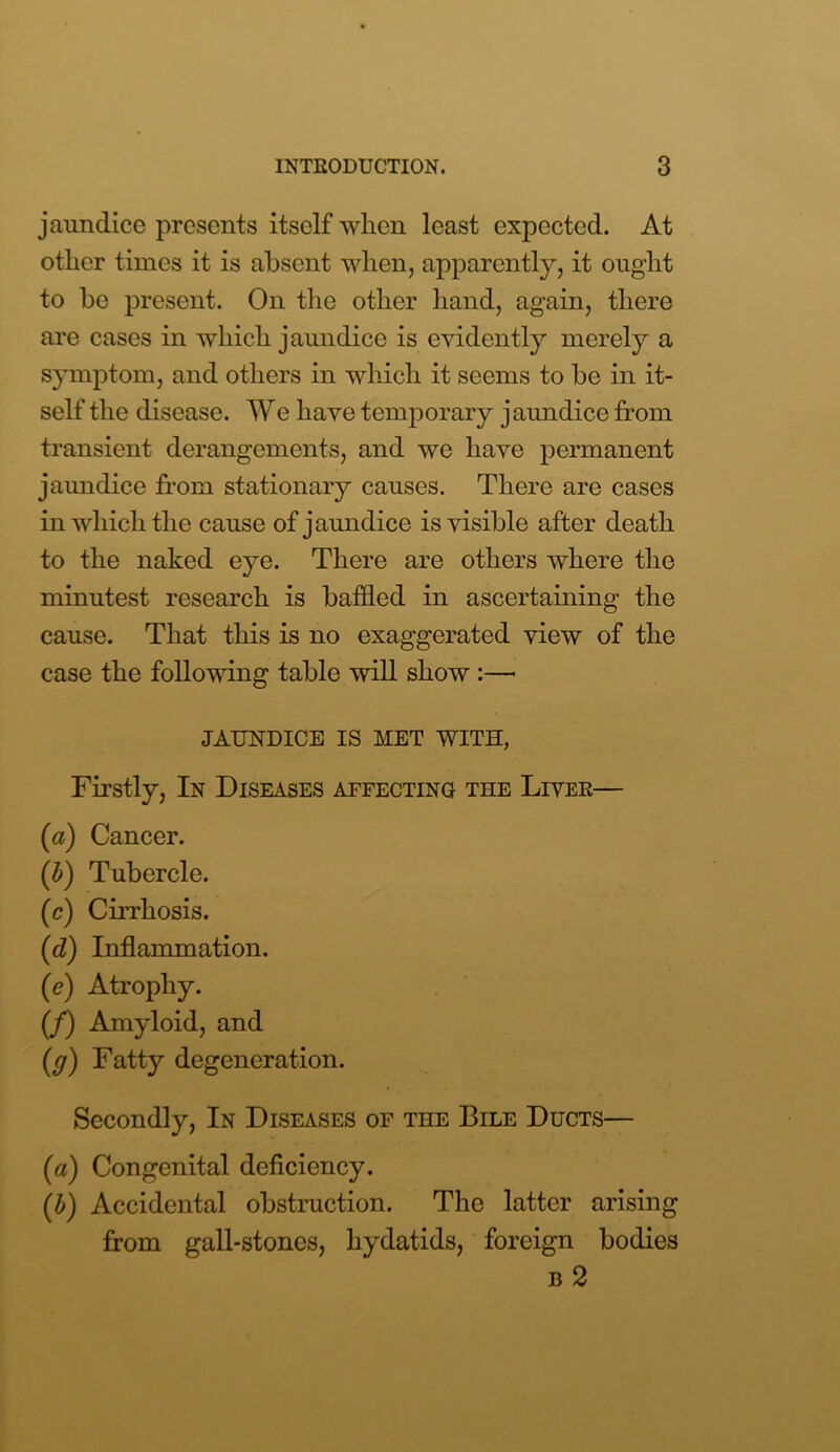 jaundice presents itself when least expected. At other times it is absent when, apparently, it ought to be present. On the other hand, again, there are cases in which jaundice is evidently merely a symptom, and others in which it seems to be in it- self the disease. We have temporary j aundice from transient derangements, and we have permanent jaundice from stationary causes. There are cases in which the cause of jaundice is visible after death to the naked eye. There are others where the minutest research is baffled in ascertaining the cause. That this is no exaggerated view of the case the following table will show :—• JAUNDICE IS MET WITH, Firstly, In Diseases affecting the Liver— (a) Cancer. (b) Tubercle. (c) Cirrhosis. (d) Inflammation. (e) Atrophy. (/) Amyloid, and (g) Fatty degeneration. Secondly, In Diseases of the Bile Ducts— («) Congenital deficiency. (b) Accidental obstruction. The latter arising from gall-stones, hydatids, foreign bodies b 2