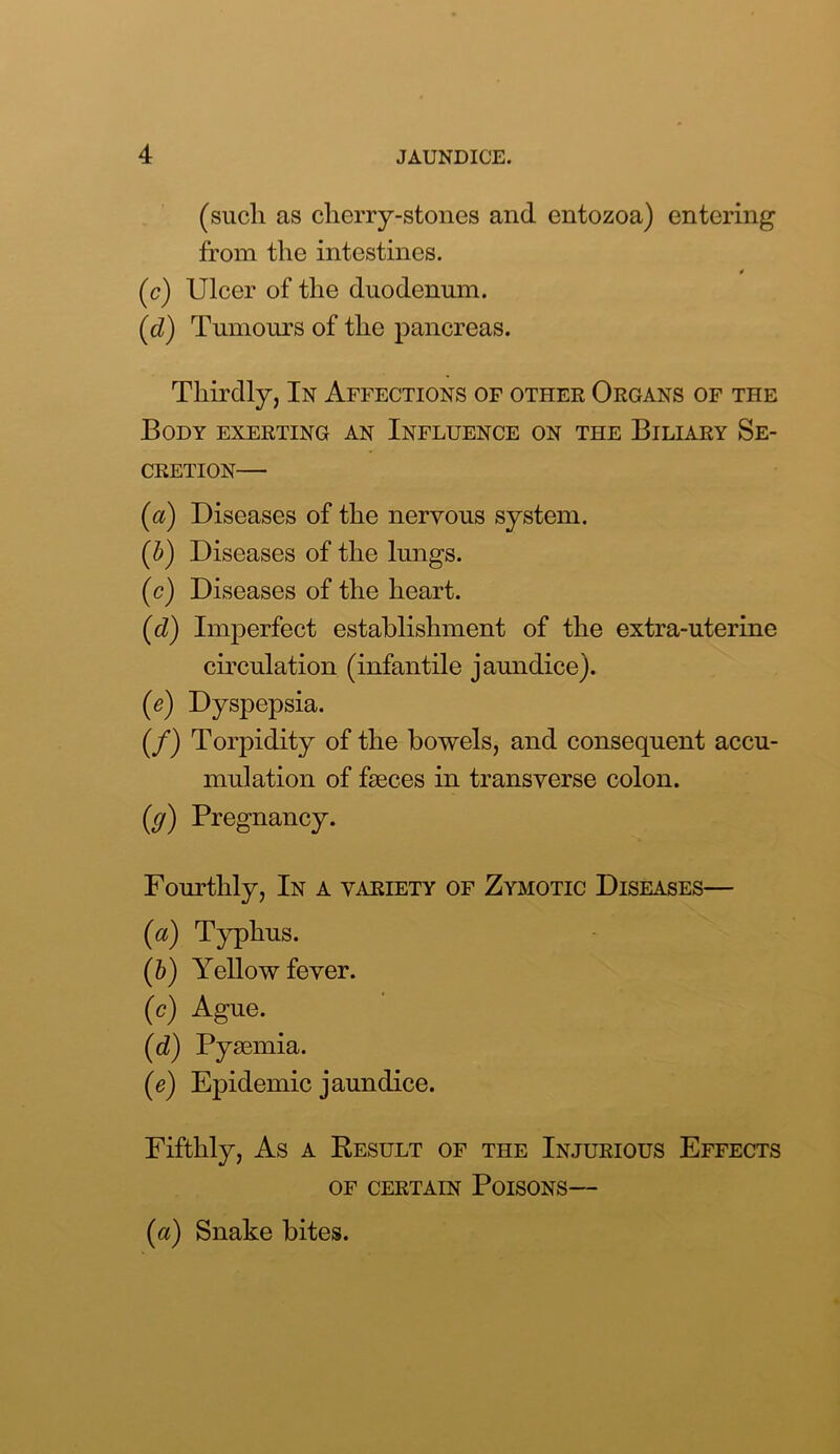 (such as cherry-stones and entozoa) entering from the intestines. * (c) Ulcer of the duodenum. (d) Tumours of the pancreas. Thirdly, In Affections of other Organs of the Body exerting an Influence on the Biliary Se- cretion— (a) Diseases of the nervous system. (b) Diseases of the lungs. (c) Diseases of the heart. (d) Imperfect establishment of the extra-uterine circulation (infantile jaundice). (e) Dyspepsia. (/) Torpidity of the bowels, and consequent accu- mulation of faeces in transverse colon. (g) Pregnancy. Fourthly, In a variety of Zymotic Diseases— (a) Typhus. (b) Yellow fever. (c) Ague. (d) Pyaemia. (e) Epidemic jaundice. Fifthly, As a Result of the Injurious Effects OF CERTAIN POISONS— (a) Snake bites.