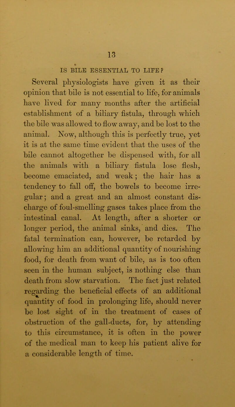 «• IS BILE ESSENTIAL TO LIFE? Several physiologists have given it as their opinion that bile is not essential to life, for animals have lived for many months after the artificial establishment of a biliary fistula, through which the bile was allowed to flow away, and be lost to the animal. Now, although this is perfectly true, yet it is at the same time evident that the uses of the bile cannot altogether be dispensed with, for all the animals with a biliary fistula lose flesh, become emaciated, and weak; the hair has a tendency to fall off, the bowels to become irre- gular ; and a great and an almost constant dis- charge of foul-smelling gases takes place from the intestinal canal. At length, after a shorter or longer period, the animal sinks, and dies. The fatal termination can, however, be retarded by allowing him an additional quantity of nourishing food, for death from want of bile, as is too often seen in the human subject, is nothing else than death from slow starvation. The fact just related regarding the beneficial effects of an additional quantity of food in prolonging life, should never be lost sight of in the treatment of cases of obstruction of the gall-ducts, for, by attending to this circumstance, it is often in the power of the medical man to keep his patient alive for a considerable length of time.