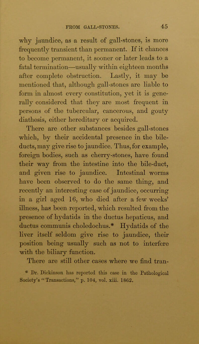 why jaundice, as a result of gall-stones, is more frequently transient than permanent. If it chances to become permanent, it sooner or later leads to a fatal termination—usually within eighteen months after complete obstruction. Lastly, it may be mentioned that, although gall-stones are liable to form in almost every constitution, yet it is gene- rally considered that they are most frequent in persons of the tubercular, cancerous, and gouty diathesis, either hereditary or acquired. There are other substances besides gall-stones which, by their accidental presence in the bile- ducts, may give rise to jaundice. Thus, for example, foreign bodies, such as cherry-stones, have found their way from the intestine into the bile-duct, and given rise to jaundice. Intestinal worms have been observed to do the same thing, and recently an interesting case of jaundice, occurring in a girl aged 16, who died after a few weeks’ illness, has been reported, which resulted from the presence of hydatids in the ductus hepaticus, and ductus communis choledochus.* Hydatids of the liver itself seldom give rise to jaundice, their position being usually such as not to interfere with the biliary function. There are still other cases where we find tran- * Dr. Dickinson has reported this case in the Pathological Society’s “Transactions,” p. 104, vol. xiii. 18G2.