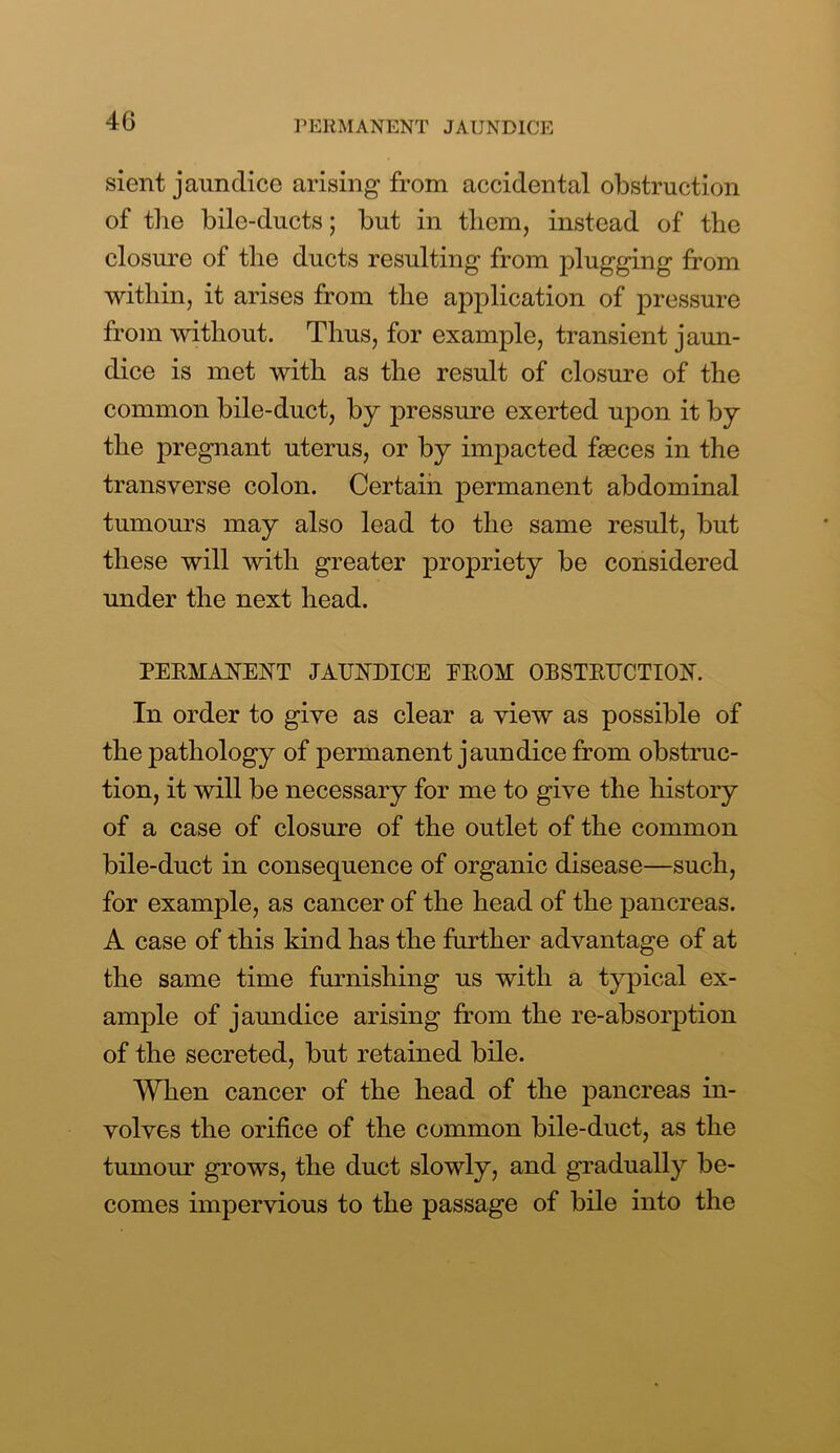 sient jaundice arising from accidental obstruction of the bile-ducts; but in them, instead of the closure of the ducts resulting from plugging from within, it arises from the application of pressure from without. Thus, for example, transient jaun- dice is met with as the result of closure of the common bile-duct, by pressure exerted upon it by the pregnant uterus, or by impacted faeces in the transverse colon. Certain permanent abdominal tumours may also lead to the same result, but these will with greater propriety be considered under the next head. PERMANENT JAUNDICE EROM OBSTRUCTION. In order to give as clear a view as possible of the pathology of permanent jaundice from obstruc- tion, it will be necessary for me to give the history of a case of closure of the outlet of the common bile-duct in consequence of organic disease—such, for example, as cancer of the head of the pancreas. A case of this kind has the further advantage of at the same time furnishing us with a typical ex- ample of jaundice arising from the re-absorption of the secreted, but retained bile. When cancer of the head of the pancreas in- volves the orifice of the common bile-duct, as the tumour grows, the duct slowly, and gradually be- comes impervious to the passage of bile into the