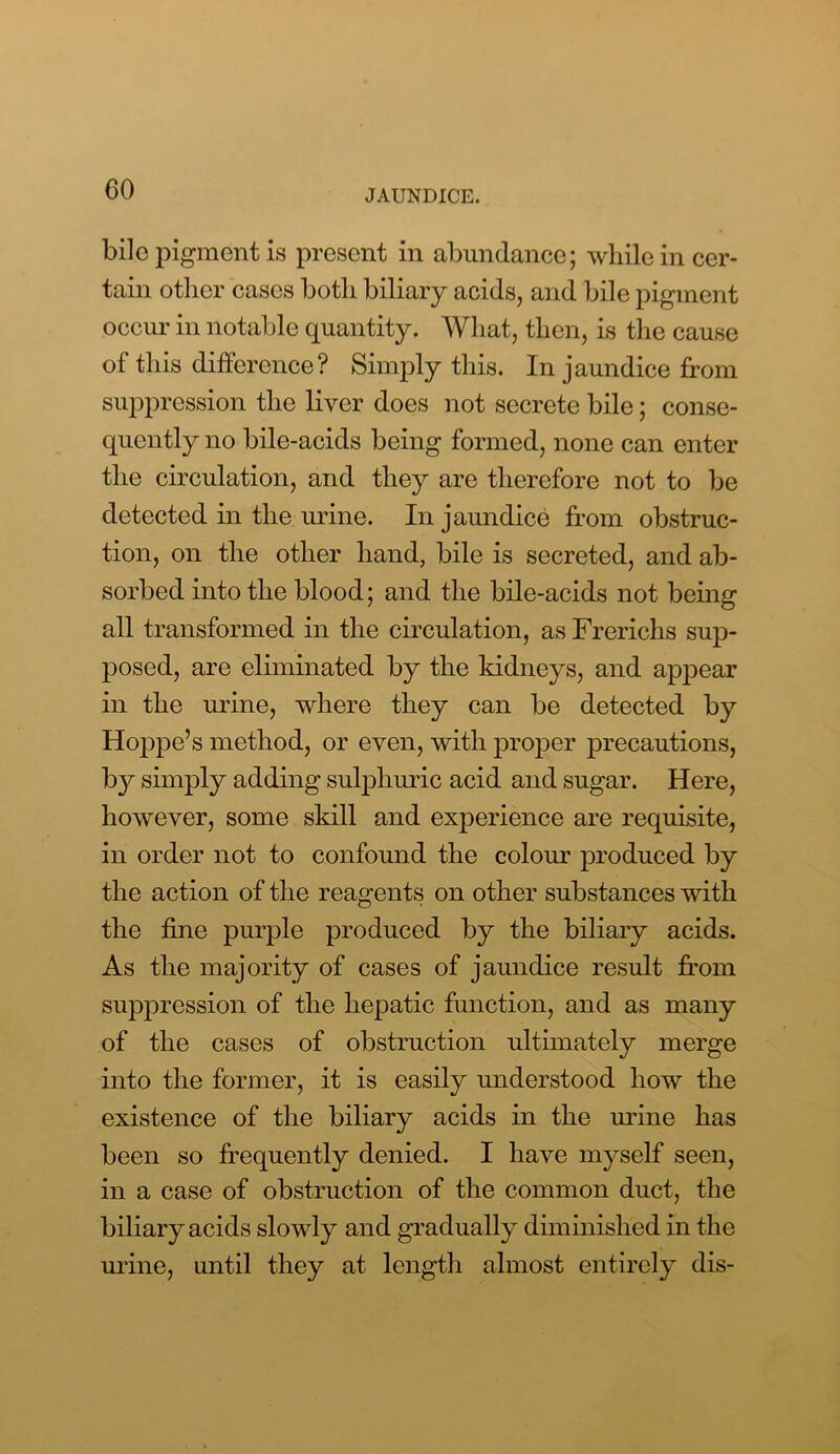 bile pigment is present in abundance; while in cer- tain other cases both biliary acids, and bile pigment occur in notable quantity. What, then, is the cause of this difference? Simply this. In jaundice from suppression the liver does not secrete bile; conse- quently no bile-acids being formed, none can enter the circulation, and they are therefore not to be detected in the urine. In jaundice from obstruc- tion, on the other hand, bile is secreted, and ab- sorbed into the blood; and the bile-acids not bemg all transformed in the circulation, as Frerichs sup- posed, are eliminated by the kidneys, and appear in the urine, where they can be detected by Hoppe’s method, or even, with proper precautions, b}^ simply adding sulphuric acid and sugar. Here, however, some skill and experience are requisite, in order not to confound the colour produced by the action of the reagents on other substances with the fine purple produced by the biliary acids. As the majority of cases of jaundice result from suppression of the hepatic function, and as many of the cases of obstruction ulthnately merge into the former, it is easily understood how the existence of the biliary acids in the urine has been so frequently denied. I have myself seen, in a case of obstruction of the common duct, the biliary acids slowly and gradually diminished in the urine, until they at length almost entirely dis-