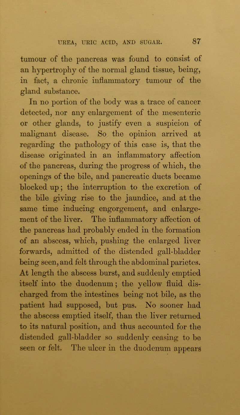 tumour of the pancreas was found to consist of an hypertrophy of the normal gland tissue, being, in fact, a chronic inflammatory tumour of the gland substance. In no portion of the body was a trace of cancer detected, nor any enlargement of the mesenteric or other glands, to justify even a suspicion of malignant disease. So the opinion arrived at regarding the pathology of this case is, that the disease originated in an inflammatory affection of the pancreas, during the progress of which, the openings of the bile, and pancreatic dncts became blocked up; the interruption to the excretion of the bile giving rise to the jaundice, and at the same time inducing engorgement, and enlarge- ment of the liver. The inflammatory affection of the pancreas had probably ended in the formation of an abscess, which, pushing the enlarged liver forwards, admitted of the distended gall-bladder being seen, and felt through the abdominal parietes. At length the abscess burst, and suddenly emptied itself into the duodenum; the yellow fluid dis- charged from the intestines being not bile, as the patient had supposed, but pus. No sooner had the abscess emptied itself, than the liver returned to its natural position, and thus accounted for the distended gall-bladder so suddenly ceasing to be seen or felt. The ulcer in the duodenum appears