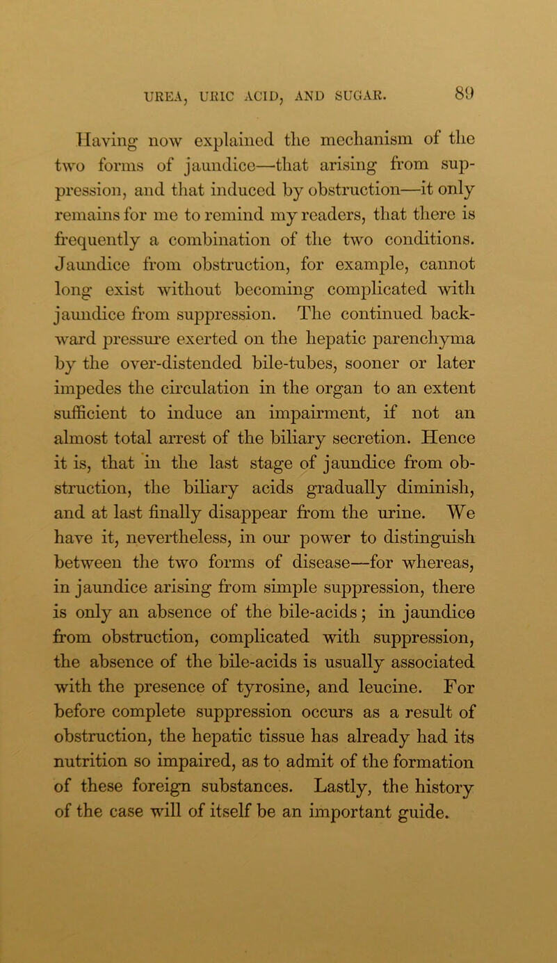 Haying now explained tlie mechanism of the two forms of jaundice—that arising from sup- pression, and that induced by obstruction—it only remains for me to remind my readers, that there is frequently a combination of the two conditions. Jaundice from obstruction, for example, cannot long exist without becoming complicated with jaundice from suppression. The continued back- ward pressure exerted on the hepatic parenchyma by the over-distended bile-tubes, sooner or later impedes the circulation in the organ to an extent sufficient to induce an impairment, if not an almost total arrest of the biliary secretion. Hence it is, that in the last stage of jaundice from ob- struction, the biliary acids gradually diminish, and at last finally disappear from the urine. We have it, nevertheless, in our power to distinguish between the two forms of disease—for whereas, in jaundice arising from simple suppression, there is only an absence of the bile-acids; in jaundice from obstruction, complicated with suppression, the absence of the bile-acids is usually associated with the presence of tyrosine, and leucine. For before complete suppression occurs as a result of obstruction, the hepatic tissue has already had its nutrition so impaired, as to admit of the formation of these foreign substances. Lastly, the history of the case will of itself be an important guide.