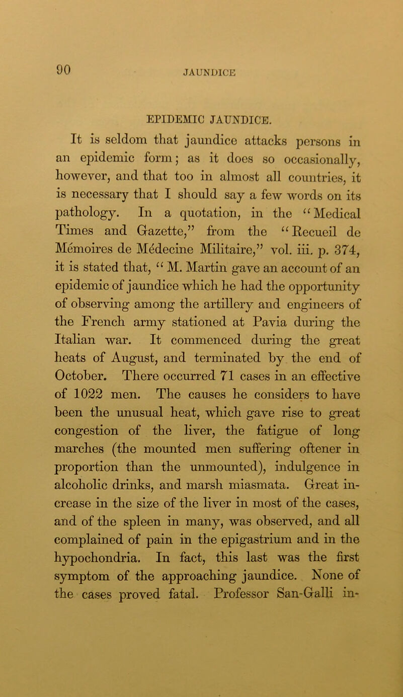 EPIDEMIC JAUNDICE. It is seldom that jaundice attacks persons in an epidemic form; as it does so occasionally, however, and that too in almost all countries, it is necessary that I should say a few words on its pathology. In a quotation, in the “ Medical Times and Gazette,” from the “Recueil de Memoires de MMecine Militaire,” vol. iii. p. 374, it is stated that, “ M. Martin gave an account of an epidemic of jaundice which he had the opportunity of observing among the artillery and engineers of the French army stationed at Pavia during the Italian war. It commenced during the great heats of August, and terminated by the end of October. There occurred 71 cases in an effective of 1022 men. The causes he considers to have been the unusual heat, which gave rise to great congestion of the liver, the fatigue of long marches (the mounted men suffering oftener in proportion than the unmounted), indulgence in alcoholic drinks, and marsh miasmata. Great in- crease in the size of the liver in most of the cases, and of the spleen in many, was observed, and all complained of pain in the epigastrium and in the hypochondria. In fact, this last was the first symptom of the approaching jaundice. None of the cases proved fatal. Professor San-Galli in-