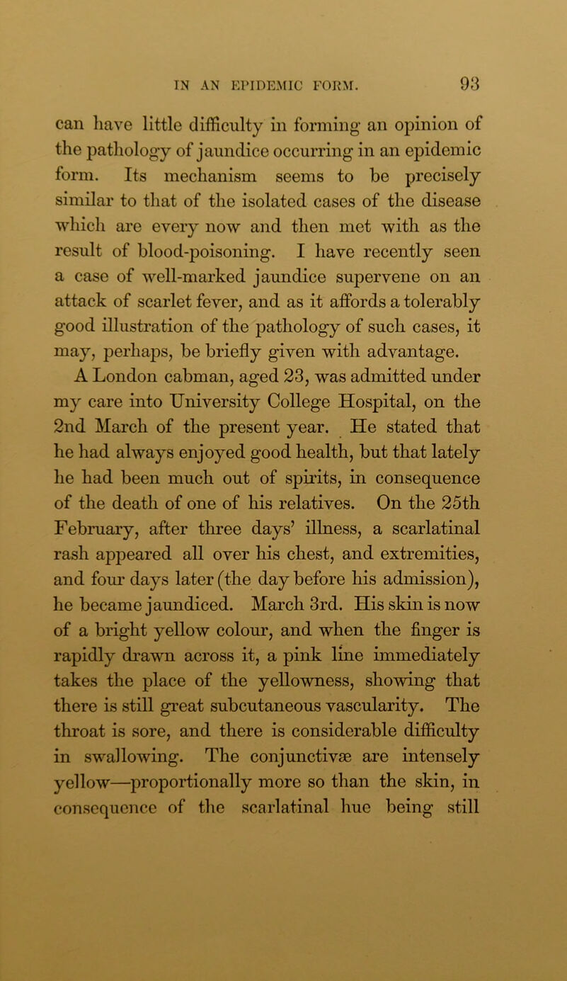 can have little difficulty in forming an opinion of the pathology of jaundice occurring in an epidemic form. Its mechanism seems to be precisely similar to that of the isolated cases of the disease which are every now and then met with as the result of blood-poisoning. I have recently seen a case of well-marked jaundice supervene on an attack of scarlet fever, and as it affords a tolerably good illustration of the pathology of such cases, it may, perhaps, be briefly given with advantage. A London cabman, aged 23, was admitted under my care into University College Hospital, on the 2nd March of the present year. He stated that he had always enjoyed good health, but that lately he had been much out of spirits, in consequence of the death of one of his relatives. On the 25th February, after three days’ illness, a scarlatinal rash appeared all over his chest, and extremities, and four days later (the day before his admission), he became jaundiced. March 3rd. His skin is now of a bright yellow colour, and when the finger is rapidly drawn across it, a pink line immediately takes the place of the yellowness, showing that there is still great subcutaneous vascularity. The throat is sore, and there is considerable difficulty in swallowing. The conjunctivae are intensely yellow—proportionally more so than the skin, in consequence of the scarlatinal hue being still