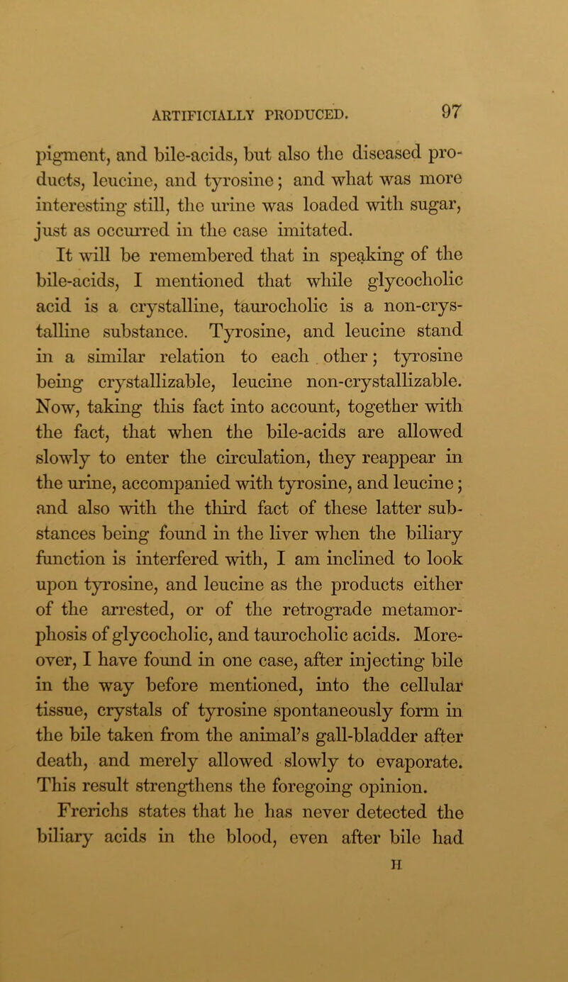 pigment, and bile-acids, but also the diseased pro- ducts, leucine, and tyrosine; and what was more interesting still, the urine was loaded with sugar, just as occurred in the case imitated. It will be remembered that in speaking of the bile-acids, I mentioned that while glycocholic acid is a crystalline, taurocholic is a non-crys- talline substance. Tyrosine, and leucine stand in a similar relation to each other; tyrosine being crystallizable, leucine non-crystallizable. Now, taking this fact into account, together with the fact, that when the bile-acids are allowed slowly to enter the circulation, they reappear in the urine, accompanied with tyrosine, and leucine; and also with the third fact of these latter sub- stances being found in the liver when the biliary function is interfered with, I am inclined to look upon tyrosine, and leucine as the products either of the arrested, or of the retrograde metamor- phosis of glycocholic, and taurocholic acids. More- over, I have found in one case, after injecting bile in the way before mentioned, into the cellular tissue, crystals of tyrosine spontaneously form in the bile taken from the animal’s gall-bladder after death, and merely allowed slowly to evaporate. This result strengthens the foregoing opinion. Frerichs states that he has never detected the biliary acids in the blood, even after bile had H