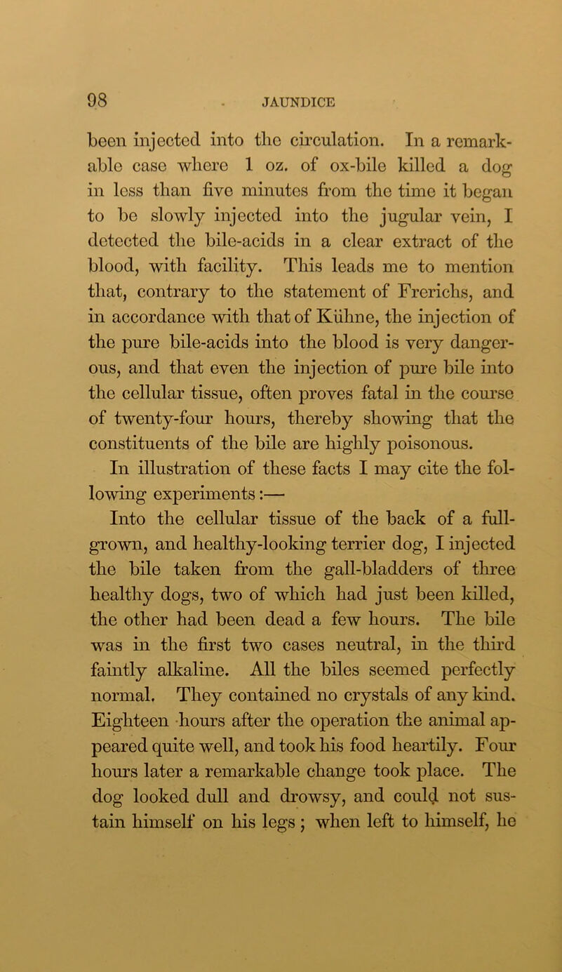 been injected into tlie circulation. In a remark- able case where 1 oz. of ox-bile killed a dog in less than five minutes from the time it began to be slowly injected into the jugular vein, I detected the bile-acids in a clear extract of the blood, with facility. This leads me to mention that, contrary to the statement of Frerichs, and in accordance with that of Kiihne, the injection of the pure bile-acids into the blood is very danger- ous, and that even the injection of pure bile into the cellular tissue, often proves fatal in the course of twenty-four hours, thereby showing that the constituents of the bile are highly poisonous. In illustration of these facts I may cite the fol- lowing experiments:— Into the cellular tissue of the back of a fall- grown, and healthy-looking terrier dog, I injected the bile taken from the gall-bladders of three healthy dogs, two of which had just been killed, the other had been dead a few hours. The bile was in the first two cases neutral, in the third faintly alkaline. All the biles seemed perfectly normal. They contained no crystals of any kind. Eighteen hours after the operation the animal ap- peared quite well, and took his food heartily. Four hours later a remarkable change took place. The dog looked dull and drowsy, and could not sus- tain himself on his legs ; when left to himself, lie