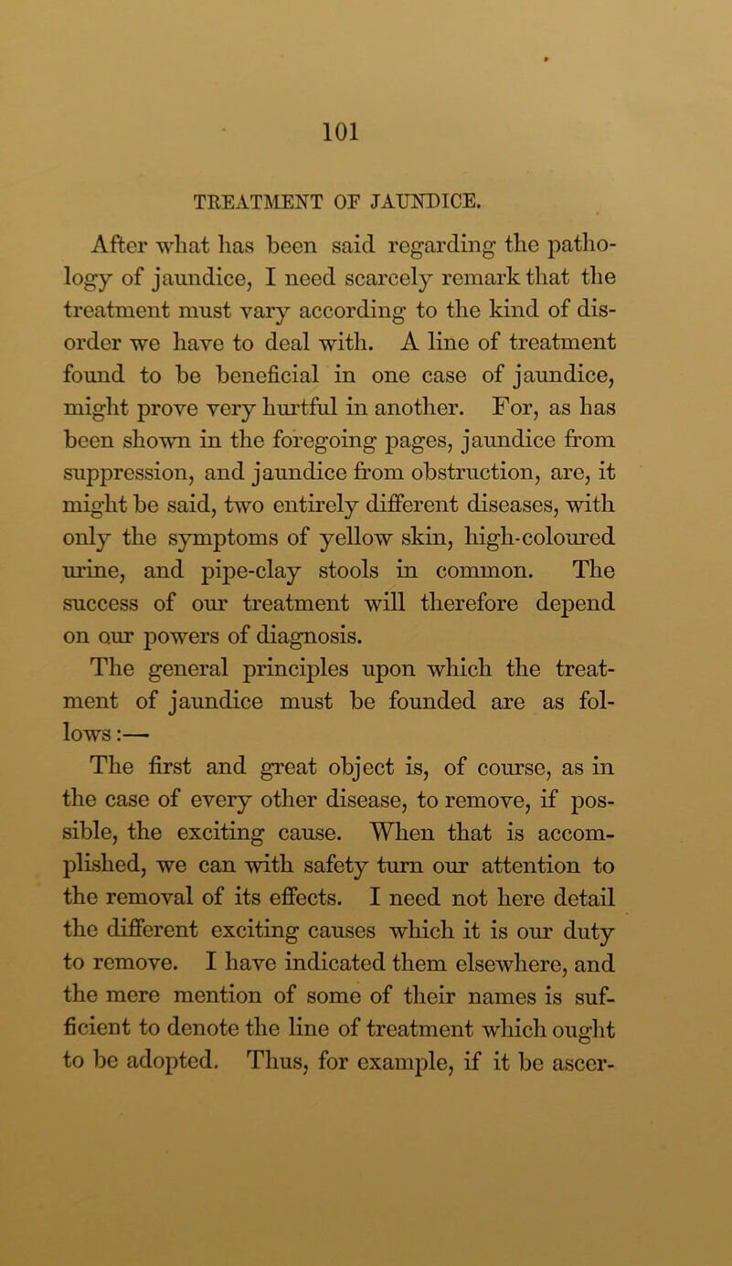 TREATMENT OE JAUNDICE. After what has been said regarding the patho- logy of jaundice, I need scarcely remark that the treatment must vary according to the kind of dis- order we have to deal with. A line of treatment found to be beneficial in one case of jaundice, might prove very hurtful in another. For, as has been shown in the foregoing pages, jaundice from suppression, and jaundice from obstruction, are, it might be said, two entirely different diseases, with only the symptoms of yellow skin, high-coloured urine, and pipe-clay stools in common. The success of our treatment will therefore depend on our powers of diagnosis. The general principles upon which the treat- ment of jaundice must be founded are as fol- lows :— The first and great object is, of course, as in the case of every other disease, to remove, if pos- sible, the exciting cause. When that is accom- plished, we can with safety turn our attention to the removal of its effects. I need not here detail the different exciting causes which it is our duty to remove. I have indicated them elsewhere, and the mere mention of some of their names is suf- ficient to denote the line of treatment which ought to be adopted. Thus, for example, if it be asccr-