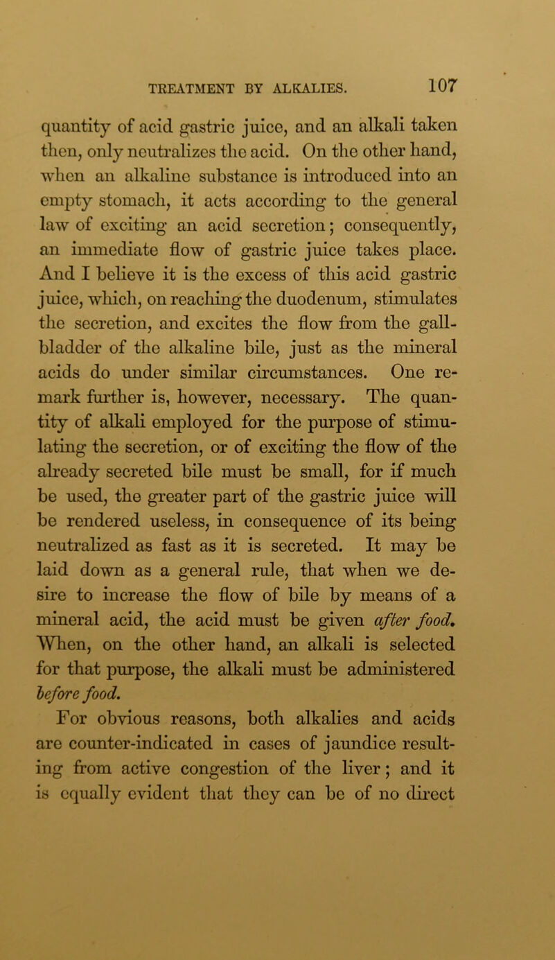 quantity of acid gastric juice, and an alkali taken then, only neutralizes the acid. On the other hand, when an alkaline substance is introduced into an empty stomach, it acts according to the general law of exciting an acid secretion; consequently, an immediate flow of gastric juice takes place. And I believe it is the excess of this acid gastric juice, which, on reaching the duodenum, stimulates the secretion, and excites the flow from the gall- bladder of the alkaline bile, just as the mineral acids do under similar circumstances. One re- mark further is, however, necessary. The quan- tity of alkali employed for the purpose of stimu- lating the secretion, or of exciting the flow of the already secreted bile must be small, for if much be used, the greater part of the gastric juice will be rendered useless, in consequence of its being neutralized as fast as it is secreted. It may be laid down as a general rule, that when we de- sire to increase the flow of bile by means of a mineral acid, the acid must be given after food. When, on the other hand, an alkali is selected for that purpose, the alkali must be administered before food. For obvious reasons, both alkalies and acids are counter-indicated in cases of jaundice result- ing from active congestion of the liver; and it is equally evident that they can be of no direct