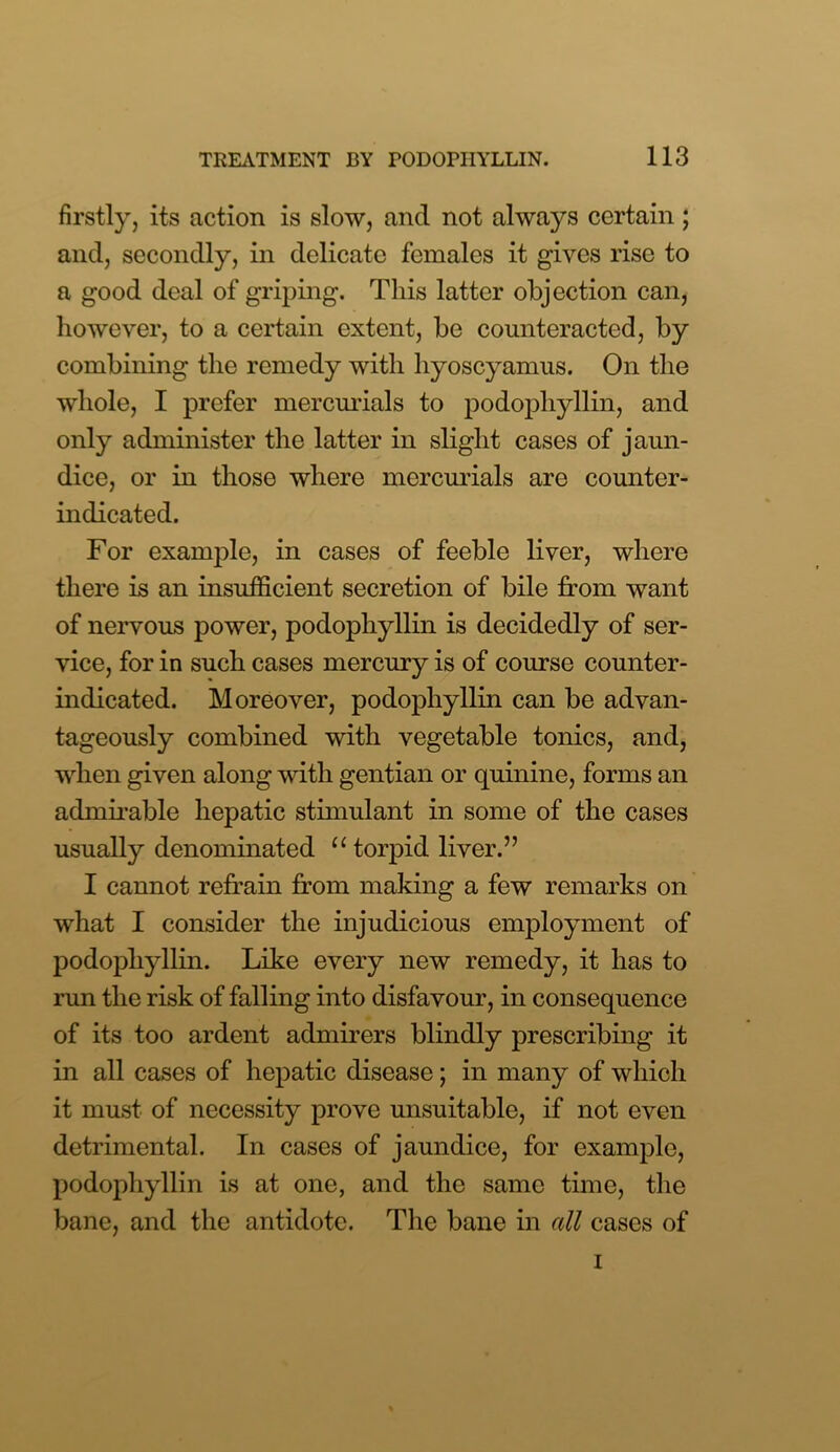 firstly, its action is slow, and not ah\nys certain ; and, secondly, in delicate females it gives rise to a good deal of griping. This latter objection can, however, to a certain extent, be counteracted, by combining the remedy with hyoscyamus. On the whole, I prefer mercurials to podophyllin, and only administer the latter in slight cases of jaun- dice, or in those where mercurials are counter- indicated. For example, in cases of feeble liver, where there is an insufficient secretion of bile from want of nervous power, podophyllin is decidedly of ser- vice, for in such cases mercury is of course counter- indicated. Moreover, podophyllin can be advan- tageously combined with vegetable tonics, and, when given along with gentian or quinine, forms an admirable hepatic stimulant in some of the cases usually denominated “ torpid liver.” I cannot refrain from making a few remarks on what I consider the injudicious employment of podophyllin. Like every new remedy, it has to run the risk of falling into disfavour, in consequence of its too ardent admirers blindly prescribing it in all cases of hepatic disease; in many of which it must of necessity prove unsuitable, if not even detrimental. In cases of jaundice, for example, podophyllin is at one, and the same time, the bane, and the antidote. The bane in all cases of i