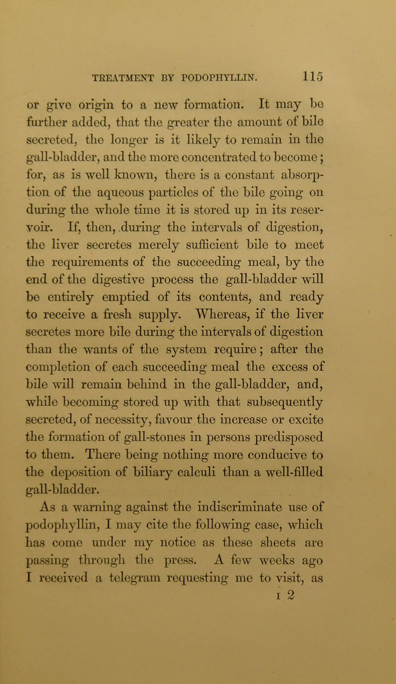or give origin to a new formation. It may bo further added, that the greater the amount of bile secreted, the longer is it likely to remain in the gall-bladder, and the more concentrated to become; for, as is well known, there is a constant absorp- tion of the aqueous particles of the bile going on during the whole time it is stored up in its reser- voir. If, then, during the intervals of digestion, the liver secretes merely sufficient bile to meet the requirements of the succeeding meal, by the end of the digestive process the gall-bladder will be entirely emptied of its contents, and ready to receive a fresh supply. Whereas, if the liver secretes more bile during the intervals of digestion than the wants of the system require; after the completion of each succeeding meal the excess of bile will remain behind in the gall-bladder, and, while becoming stored up with that subsequently secreted, of necessity, favour the increase or excite the formation of gall-stones in persons predisposed to them. There being nothing more conducive to the deposition of biliary calculi than a well-filled gall-bladder. As a warning against the indiscriminate use of podophyllin, I may cite the following case, which has come under my notice as these sheets are passing through the press. A few weeks ago I received a telegram requesting me to visit, as i 2