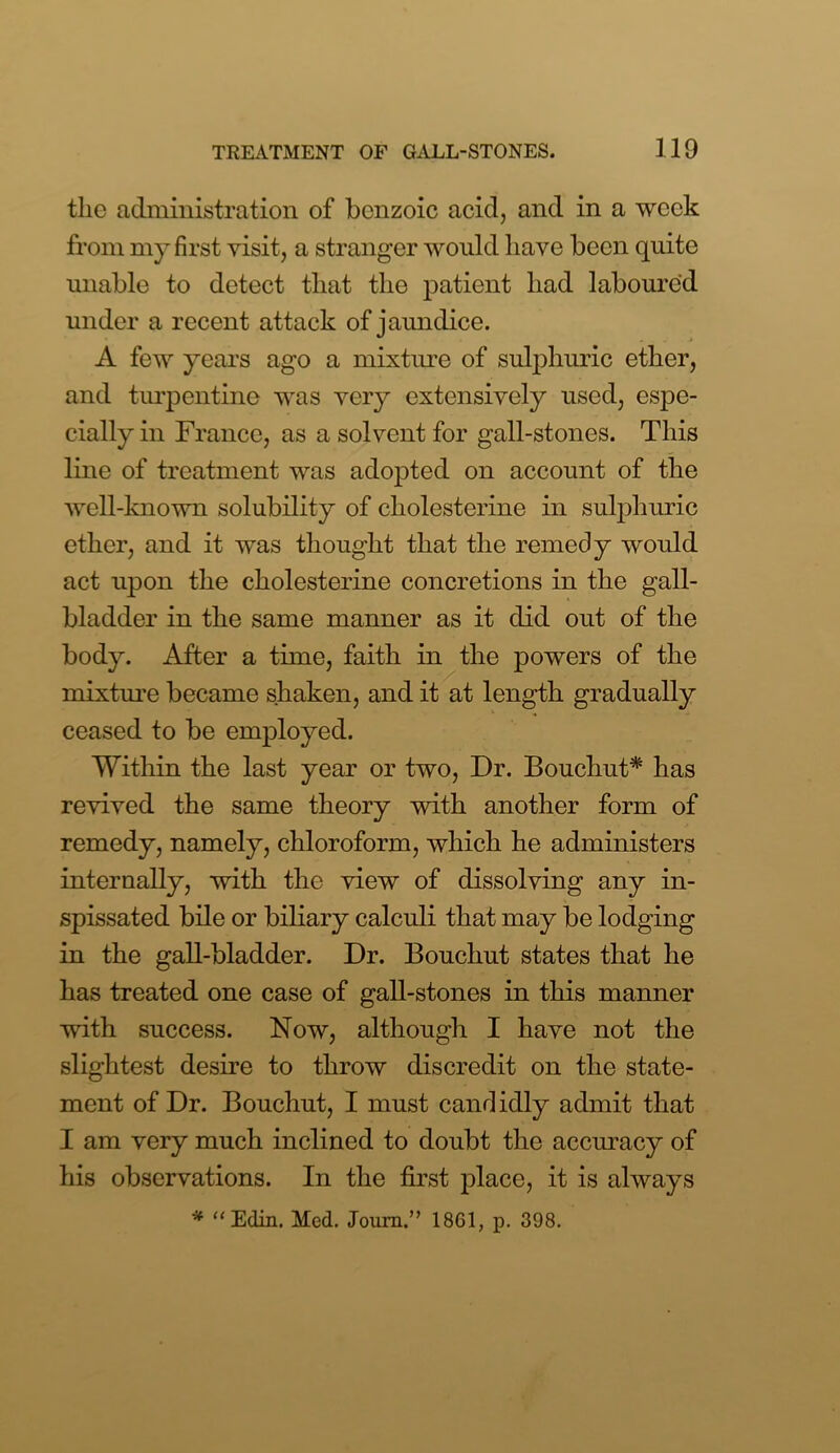 tlie administration of benzoic acid, and in a week from my first visit, a stranger would have been quite unable to detect that the patient had laboured under a recent attack of jaundice. A few years ago a mixture of sulphuric ether, and turpentine was very extensively used, espe- cially in France, as a solvent for gall-stones. This line of treatment was adopted on account of the well-known solubility of cholesterine in sulphuric ether, and it was thought that the remedy would act upon the cholesterine concretions in the gall- bladder in the same manner as it did out of the body. After a time, faith in the powers of the mixture became shaken, and it at length gradually ceased to be employed. Within the last year or two, Dr. Bouchut* has revived the same theory with another form of remedy, namely, chloroform, which he administers internally, with the view of dissolving any in- spissated bile or biliary calculi that may be lodging in the gall-bladder. Dr. Bouchut states that he has treated one case of gall-stones in this manner with success. Now, although I have not the slightest desire to throw discredit on the state- ment of Dr. Bouchut, I must candidly admit that I am very much inclined to doubt the accuracy of his observations. In the first place, it is always * “ Edin. Med. Joum.” 1861, p. 398.