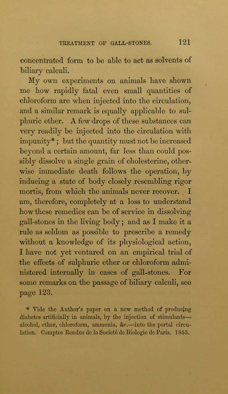 concentrated form to be able to act as solvents of biliary calculi. My own experiments on animals have shown me how rapidly fatal even small quantities of chloroform are when injected into the circulation, and a similar remark is equally applicable to sul- phuric ether. A few drops of these substances can very readily be injected into the circulation with impunity* ; but the quantity must not be increased beyond a certain amount, far less than could pos- sibly dissolve a single grain of cliolesterine, other- wise immediate death follows the operation, by inducing a state of body closely resembling rigor mortis, from which the animals never recover. I am, therefore, completely at a loss to understand how these remedies can be of service in dissolving gall-stones in the living body; and as I make it a rule as seldom as possible to prescribe a remedy without a knowledge of its physiological action, I have not yet ventured on an empirical trial of the effects of sulphuric ether or chloroform admi- nistered internally in cases of gall-stones. For some remarks on the passage of biliary calculi, see page 123. * Vide the Author’s paper on a new method of producing diabetes artificially in animals, by the injection of stimulants— alcohol, ether, chloroform, ammonia, &c.—into the portal circu- lation. Comptes Rendus de la Societc de Biologic dc Paris. 1853.