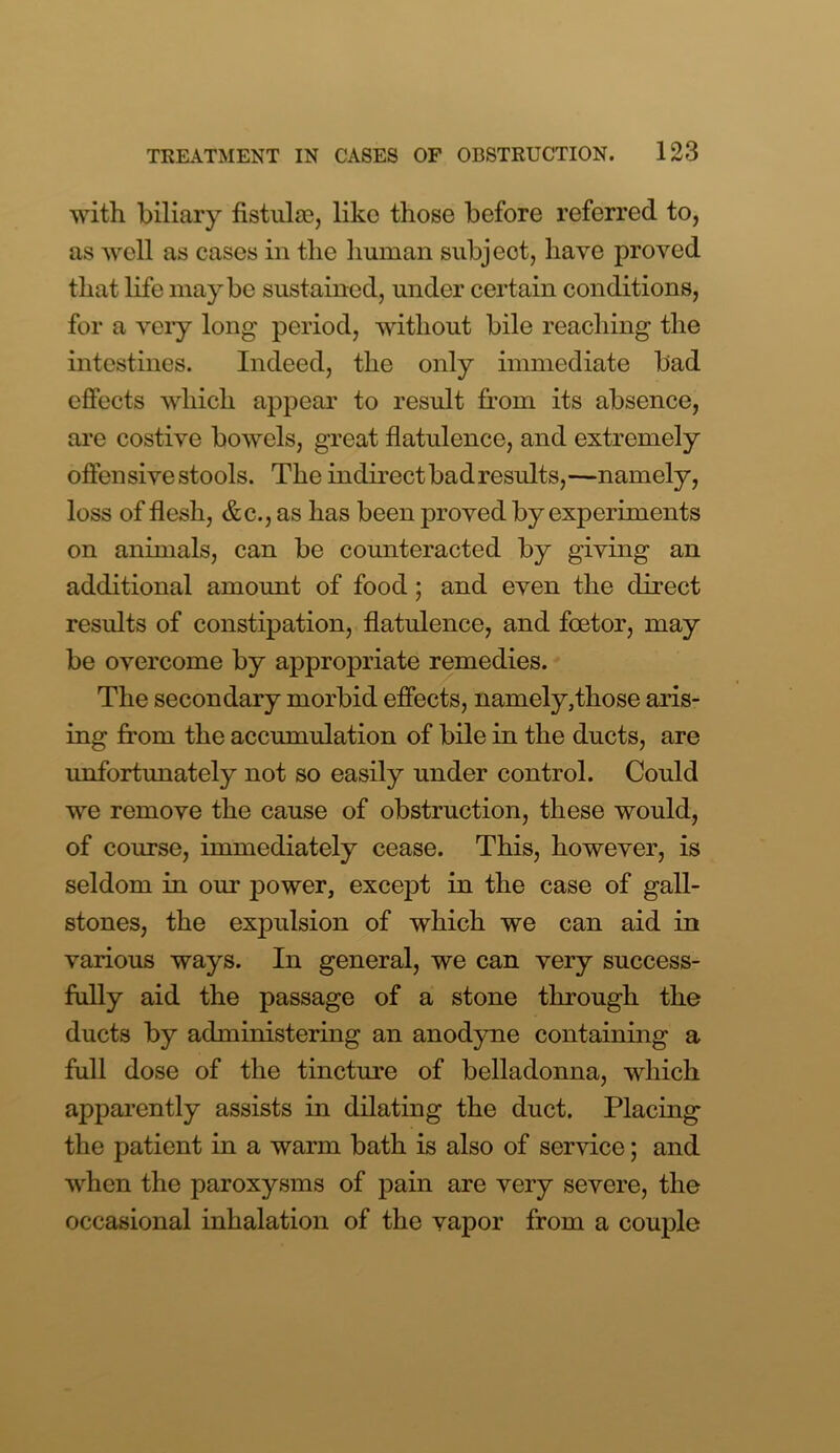 with biliary fistulas, like those before referred to, as well as cases in the human subject, have proved that life maybe sustained, under certain conditions, for a veiy long period, without bile reaching the intestines. Indeed, the only immediate bad effects which appear to result from its absence, are costive bowels, great flatulence, and extremely offensive stools. The indirect bad results,—namely, loss of flesh, &c., as has been proved by experiments on animals, can be counteracted by giving an additional amount of food; and even the direct results of constipation, flatulence, and foetor, may be overcome by appropriate remedies. The secondary morbid effects, namely,those aris- ing from the accumulation of bile in the ducts, are unfortunately not so easily under control. Could we remove the cause of obstruction, these would, of course, immediately cease. This, however, is seldom in our power, except in the case of gall- stones, the expulsion of which we can aid in various ways. In general, we can very success- fully aid the passage of a stone through the ducts by administering an anodyne containing a full dose of the tincture of belladonna, which apparently assists in dilating the duct. Placing the patient in a warm bath is also of service; and when the paroxysms of pain are very severe, the occasional inhalation of the vapor from a couple