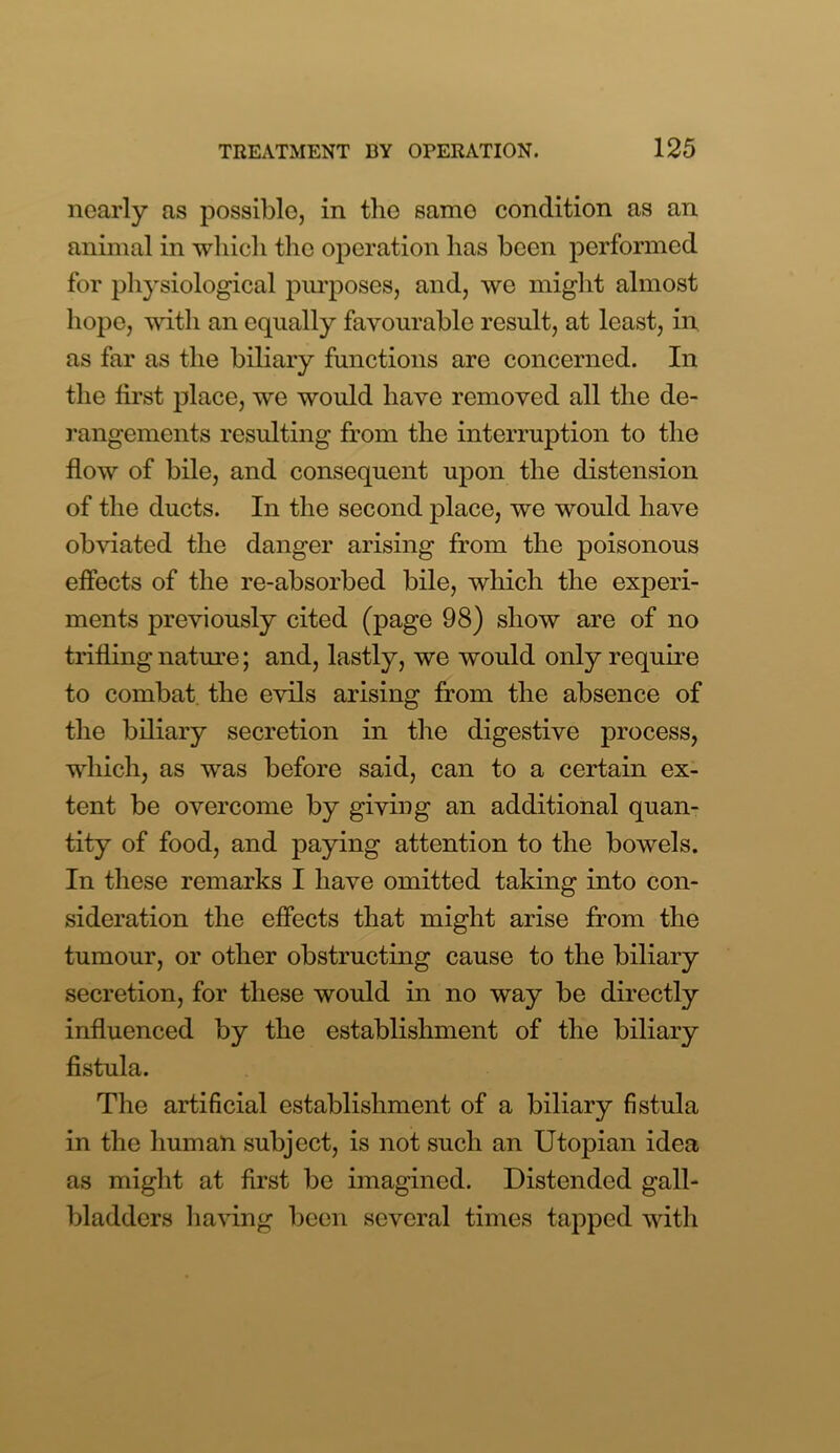 nearly as possible, in tbe samo condition as an animal in which the operation has been performed for physiological purposes, and, we might almost hope, with an equally favourable result, at least, in as far as the biliary functions are concerned. In the first place, we would have removed all the de- rangements resulting from the interruption to the flow of bile, and consequent upon the distension of the ducts. In the second place, we would have obviated the danger arising from the poisonous effects of the re-absorbed bile, which the experi- ments previously cited (page 98) show are of no trifling nature; and, lastly, we would only require to combat, the evils arising from the absence of the biliary secretion in the digestive process, which, as was before said, can to a certain ex- tent be overcome by giving an additional quan- tity of food, and paying attention to the bowels. In these remarks I have omitted taking into con- sideration the effects that might arise from the tumour, or other obstructing cause to the biliary secretion, for these would in no way be directly influenced by the establishment of the biliary fistula. The artificial establishment of a biliary fistula in the human subject, is not such an Utopian idea as might at first be imagined. Distended gall- bladders having been several times tapped with
