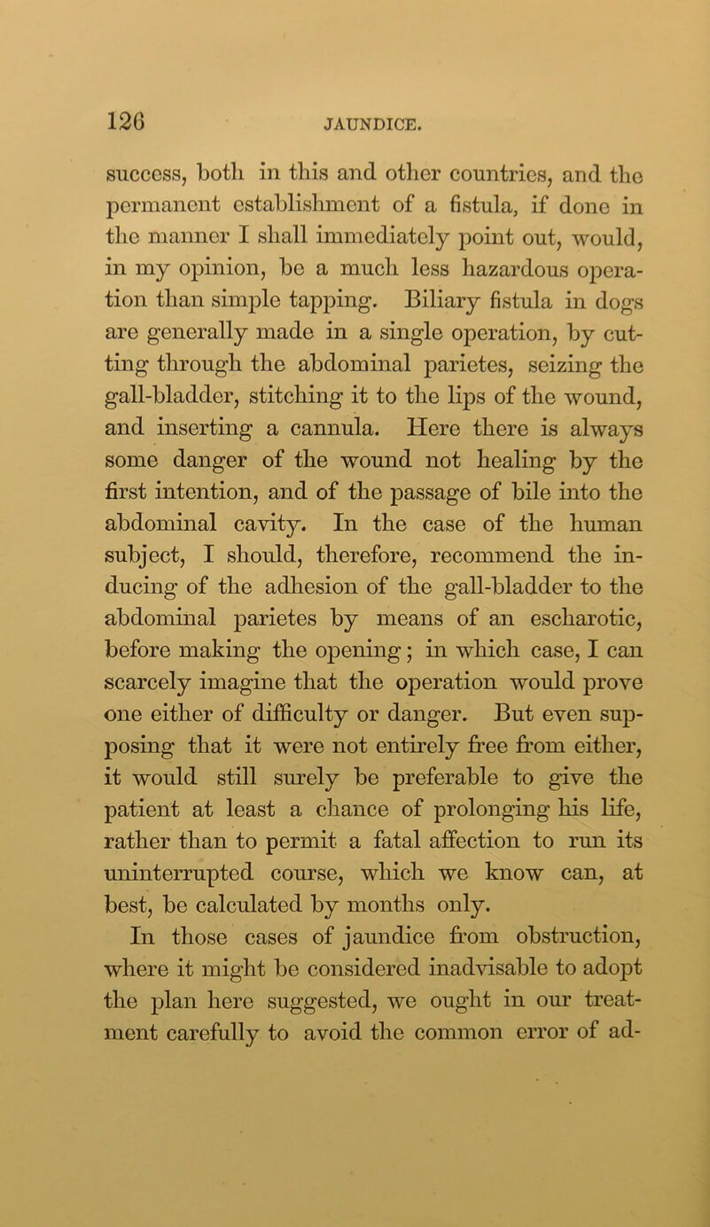 success, both in this and other countries, and the permanent establishment of a fistula, if done in the manner I shall immediately point out, would, in my opinion, be a much less hazardous opera- tion than simple tapping. Biliary fistula in dogs are generally made in a single operation, by cut- ting through the abdominal parietes, seizing the gall-bladder, stitching it to the lips of the wound, and inserting a cannula. Here there is always some danger of the wound not healing by the first intention, and of the passage of bile into the abdominal cavity. In the case of the human subject, I should, therefore, recommend the in- ducing of the adhesion of the gall-bladder to the abdominal parietes by means of an escharotic, before making the opening; in which case, I can scarcely imagine that the operation would prove one either of difficulty or danger. But even sup- posing that it were not entirely free from either, it would still surely be preferable to give the patient at least a chance of prolonging his life, rather than to permit a fatal affection to run its uninterrupted course, which we know can, at best, be calculated by months only. In those cases of jaundice from obstruction, where it might be considered inadvisable to adopt the plan here suggested, we ought in our treat- ment carefully to avoid the common error of ad-