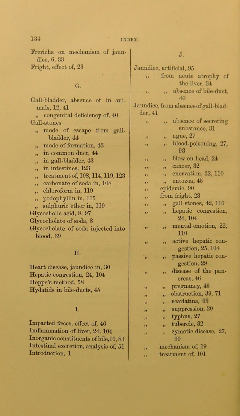Frericlis on mechanism of jaun- dice, 6, 33 Fright, effect of, 23 G. Gall-bladder, absence of in ani- mals, 12, 41 „ congenital deficiency of, 40 Gall-stones— „ mode of escape from gall- bladder, 44 „ mode of formation, 43 „ in common duct, 44 „ in gall-bladder, 43 „ in intestines, 123 „ treatment of, 108,114,119,123 „ carbonate of soda in, 108 „ chloroform in, 119 „ podophyllin in, 115 „ sulphuric ether in, 119 Glycocholic acid, 8, 97 Glycocholate of soda, 8 Glyeocholate of soda injected into blood, 39 H. Heart disease, jaundice in, 30 Hepatic congestion, 24, 104 Hoppe’s method, 58 Hydatids in bile-ducts, 45 I. Impacted faeces, effect of, 46 Imflammation of liver, 24,104 Inorganic constituents of bile, 10,83 Intestinal excretion, analysis of, 51 Introduction, 1 J. Jaundice, artificial, 95 „ from acute atrophy of the liver, 34 „ „ absence of bile-duct, 40 Jaundice, from absence of gall-blad- der, 41 „ „ absence of secreting substance, 31 „ „ ague, 27 „ „ blood-poisoning, 27, 93 „ „ blow on head, 24 „ cancer, 32 „ „ enervation, 22, 110 „ „ entozoa, 45 „ epidemic, 90 „ from fright, 23 „ „ gall-stones, 42, 116 „ „ hepatic congestion, 24,104 „ „ mental emotion, 22, 110 „ „ active hepatic con- gestion, 25,104 „ „ passive hepatic con- gestion, 29 „ „ disease of the pan- creas, 46 „ „ pregnancy, 46 „ „ obstruction, 39, 71 „ „ scai-latina, 93 „ „ suppression, 20 „ „ typhus, 27 „ „ tubercle, 32 „ „ zymotic disease, 27, 90 „ mechanism of, 19 „ treatment of, 101