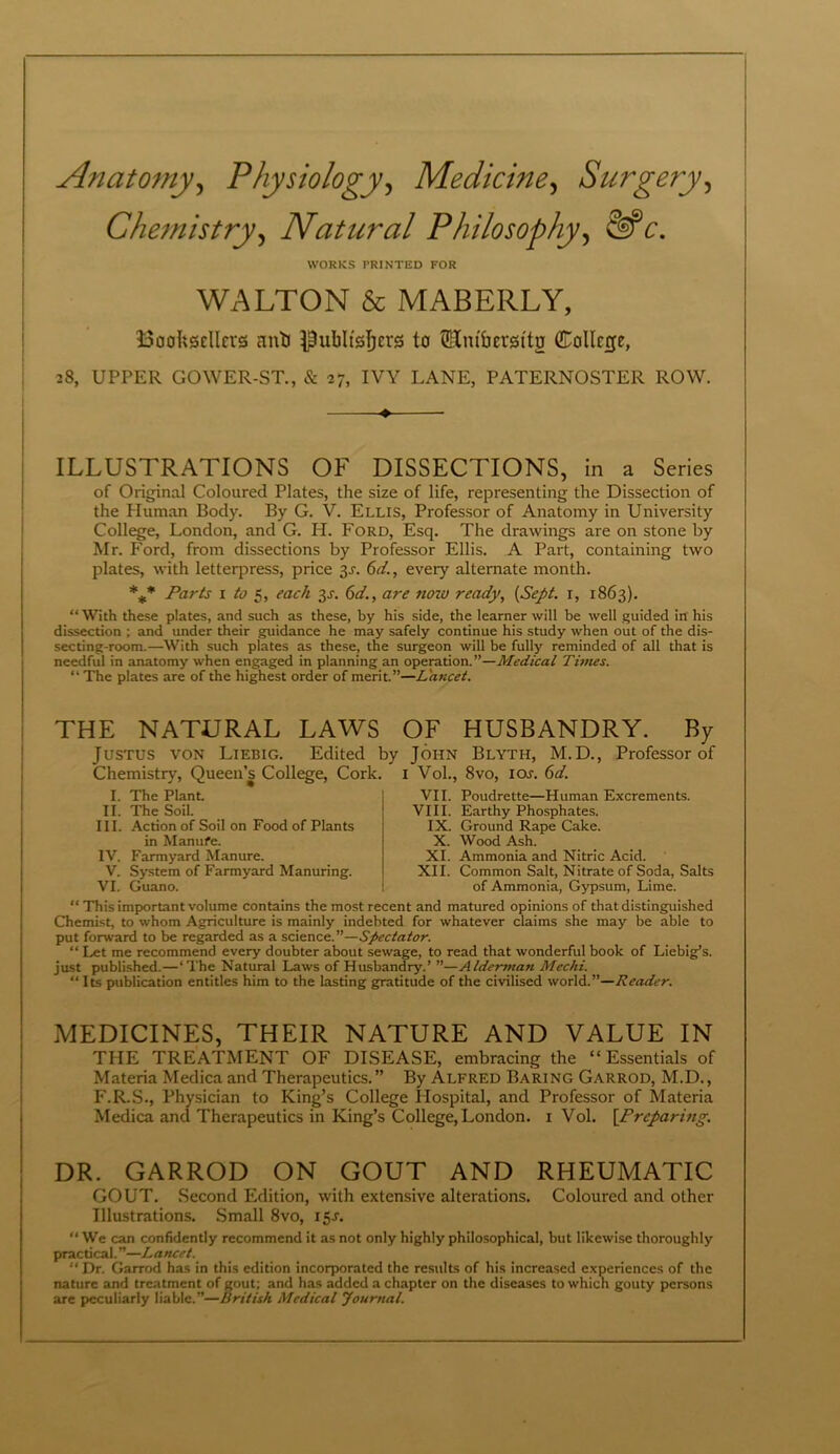 Anatomy, Physiology, Medicine, Surgery, Chemistry, Natural Philosophy, c. WORKS PRINTED FOR WALTON & MABERLY, Booksellers anli Publishers to Hm'bersttg College, 28, UPPER GOWER-ST., & 27, IVY LANE, PATERNOSTER ROW. ♦ ILLUSTRATIONS OF DISSECTIONS, in a Series of Original Coloured Plates, the size of life, representing the Dissection of the Pluman Body. By G. V. Ellis, Professor of Anatomy in University College, London, and G. IT. Ford, Esq. The drawings are on stone by Mr. Ford, from dissections by Professor Ellis. A Part, containing two plates, with letterpress, price 3J. 6d., every alternate month. *** Parts 1 to 5, each 3J. 6d., are nozv ready, (Sept, r, 1863). “With these plates, and such as these, by his side, the learner will be well guided in his dissection ; and under their guidance he may safely continue his study when out of the dis- secting-room.—With such plates as these, the surgeon will be fully reminded of all that is needful in anatomy when engaged in planning an operation.”—Medical Times. “ The plates are of the highest order of merit.”—Lancet. THE NATURAL LAWS OF HUSBANDRY. By Justus von Liebig. Edited by John Blyth, M.D., Professor of Chemistry, Queen’s College, Cork. 1 Vol., 8vo, ioj. 6d. I. The Plant II. The Soil. III. Action of Soil on Food of Plants in Manure. IV. Farmyard Manure. V. System of Farmyard Manuring. VI. Guano. VII. Poudrette—Human Excrements. VIII. Earthy Phosphates. IX. Ground Rape Cake. X. Wood Ash. XI. Ammonia and Nitric Acid. XII. Common Salt, Nitrate of Soda, Salts of Ammonia, Gypsum, Lime. “This important volume contains the most recent and matured opinions of that distinguished Chemist to whom Agriculture is mainly indebted for whatever claims she may be able to put forward to be regarded as a science.”—Spectator. “ Let me recommend every doubter about sewage, to read that wonderful book of Liebig’s, just published.—‘The Natural Laws of Husbandry.’ ”—Alderman Mcchi. “ Its publication entitles him to the lasting gratitude of the civilised world.”—Reader. MEDICINES, THEIR NATURE AND VALUE IN THE TREATMENT OF DISEASE, embracing the “Essentials of Materia Medica and Therapeutics.” By Alfred Baring Garrod, M.D., F.R.S., Physician to King’s College Hospital, and Professor of Materia Medica and Therapeutics in King’s College, London. 1 Vol. \Frcparing. DR. GARROD ON GOUT AND RHEUMATIC GOUT. Second Edition, with extensive alterations. Coloured and other Illustrations. Small 8vo, 15s. “ We can confidently recommend it as not only highly philosophical, but likewise thoroughly practical.”—Lancet. “ Dr. Garrod has in this edition incorporated the results of his increased experiences of the nature and treatment of gout; and has added a chapter on the diseases to which gouty persons are peculiarly liable.”—British Medical Journal.