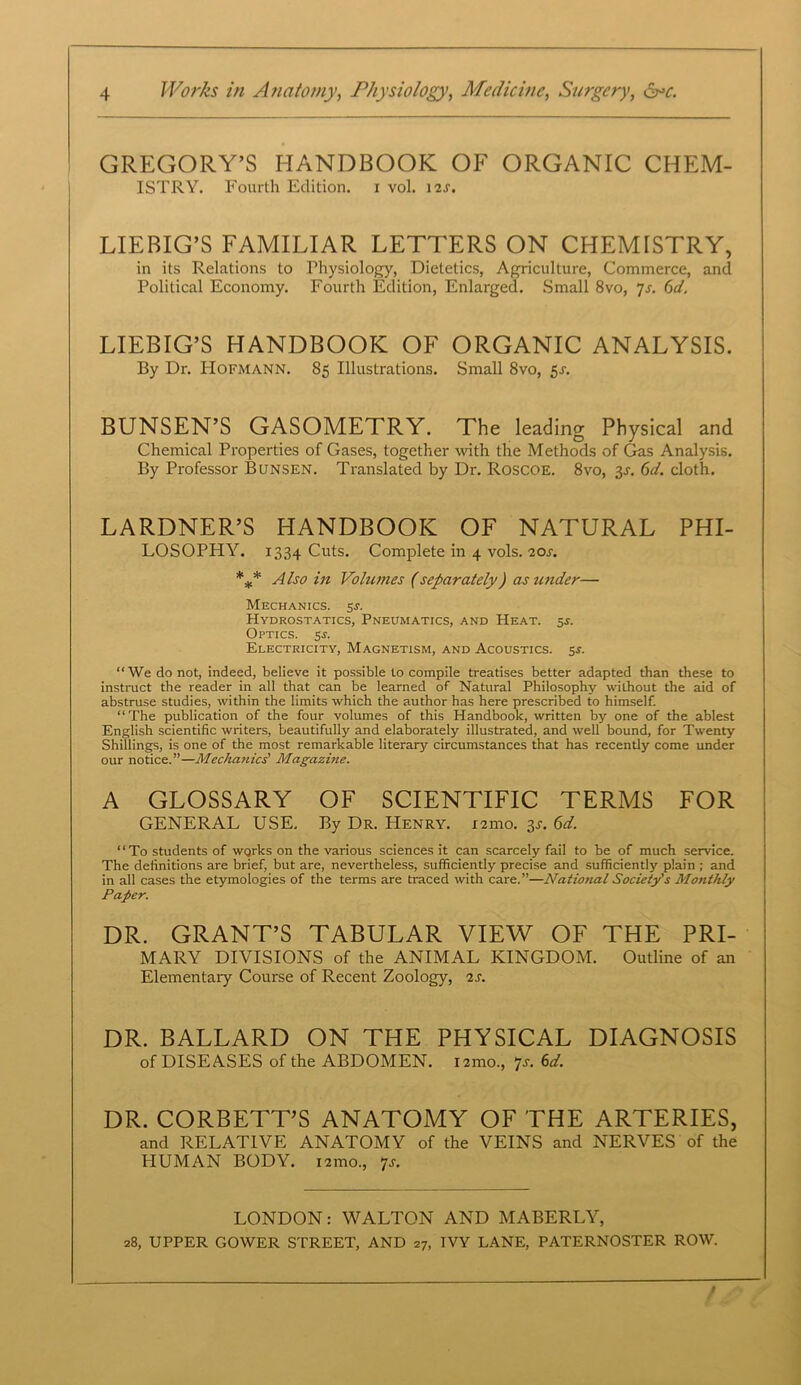 GREGORY’S HANDBOOK OF ORGANIC CHEM- ISTRY. Fourth Edition, i vol. 12J. LIEBIG’S FAMILIAR LETTERS ON CHEMISTRY, in its Relations to Physiology, Dietetics, Agriculture, Commerce, and Political Economy. Fourth Edition, Enlarged. Small 8vo, 7s. 6d. LIEBIG’S HANDBOOK OF ORGANIC ANALYSIS. By Dr. Hofmann. 85 Illustrations. Small 8vo, 5 s. BUNSEN’S GASOMETRY. The leading Physical and Chemical Properties of Gases, together with the Methods of Gas Analysis. By Professor Bunsen. Translated by Dr. Roscoe. 8vo, 3s. 6d. cloth. LARDNER’S HANDBOOK OF NATURAL PHI- LOSOPHY. 1334 Cuts. Complete in 4 vols. 20J. *** Also in Volumes (separately) as under— Mechanics. 5s. Hydrostatics, Pneumatics, and Heat. 5s. Optics, 5.?. Electricity, Magnetism, and Acoustics, 5s. “We do not, indeed, believe it possible to compile treatises better adapted than these to instruct the reader in all that can be learned of Natural Philosophy wilhout the aid of abstruse studies, within the limits which the author has here prescribed to himself. “ The publication of the four volumes of this Handbook, written by one of the ablest English scientific writers, beautifully and elaborately illustrated, and well bound, for Twenty Shillings, is one of the most remarkable literary circumstances that has recently come under our notice.”—Mechanics' Magazine. A GLOSSARY OF SCIENTIFIC TERMS FOR GENERAL USE. By Dr. Henry. i2mo. 3j. 6d. “ To students of wqrks on the various sciences it can scarcely fail to be of much service. The definitions are brief, but are, nevertheless, sufficiently precise and sufficiently plain; and in all cases the etymologies of the terms are traced with care.”—National Society's Monthly Paper. DR. GRANT’S TABULAR VIEW OF THE PRI- MARY DIVISIONS of the ANIMAL KINGDOM. Outline of an Elementary Course of Recent Zoology, 2s. DR. BALLARD ON THE PHYSICAL DIAGNOSIS of DISEASES of the ABDOMEN, nmo., ’js. 6d. DR. CORBETT’S ANATOMY OF THE ARTERIES, and RELATIVE ANATOMY of the VEINS and NERVES of the PIUMAN BODY, nmo, ‘js. LONDON: WALTON AND MABERLY, 28, UPPER GOWER STREET, AND 27, IVY LANE, PATERNOSTER ROW.