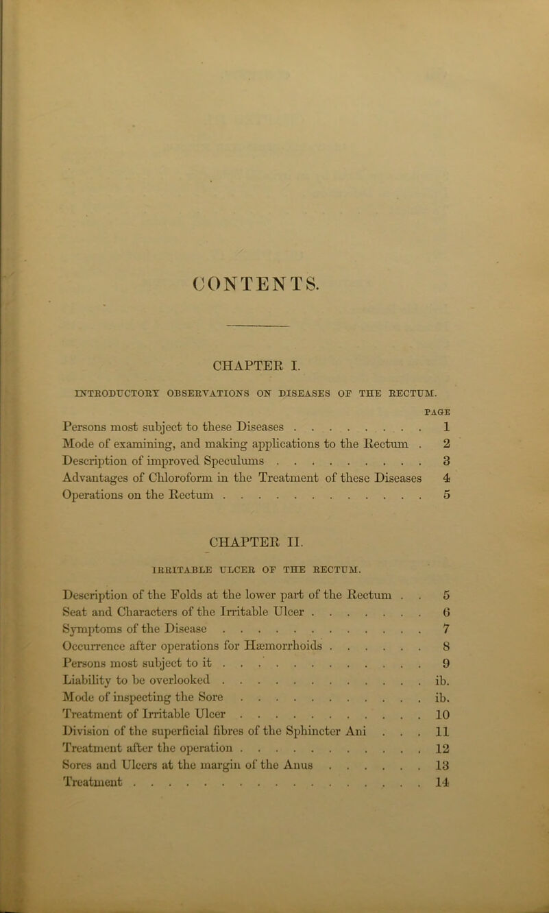 CONTENTS. CHAPTER I. INTRODUCTORY OBSERVATIONS ON DISEASES OF THE RECTUM. PAGE Persons most subject to these Diseases 1 Mode of examining, and making applications to the Rectum . 2 Description of improved Speculums 3 Advantages of Chloroform in the Treatment of these Diseases 4 Operations on the Rectum 5 CHAPTER II. IRRITABLE ULCER OF THE RECTUM. Description of the Folds at the lower part of the Rectum . . 5 Seat and Characters of the Irritable Ulcer 0 Symptoms of the Disease 7 Occurrence after operations for Haemorrhoids 8 Persons most subject to it 9 Liability to be overlooked ib. Mode of inspecting the Sore ib. Treatment of Irritable Ulcer 10 Division of the superficial fibres of the Sphincter Ani . . . 11 Treatment after the operation 12 Sores and Ulcers at the margin of the Anus 13 Treatment 14