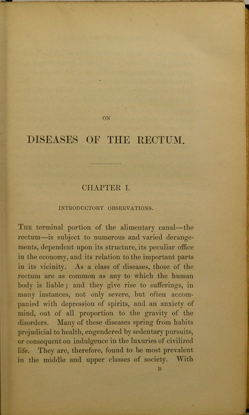 ON DISEASES OF TIIE RECTUM. CHAPTER I. INTRODUCTORY OBSERVATIONS. The terminal portion of the alimentary canal—the rectum—is subject to numerous and varied derange- ments, dependent upon its structure, its peculiar office in the economy, and its relation to the important parts in its vicinity. As a class of diseases, those of the rectum are as common as any to which the human body is liable ; and they give rise to sufferings, in many instances, not only severe, but often accom- panied with depression of spirits, and an anxiety of mind, out of all proportion to the gravity of the disorders. Many of these diseases spring from habits prejudicial to health, engendered by sedentary pursuits, or consequent on indulgence in the luxuries of civilized life. They are, therefore, found to be most prevalent in the middle and upper classes of society. With B